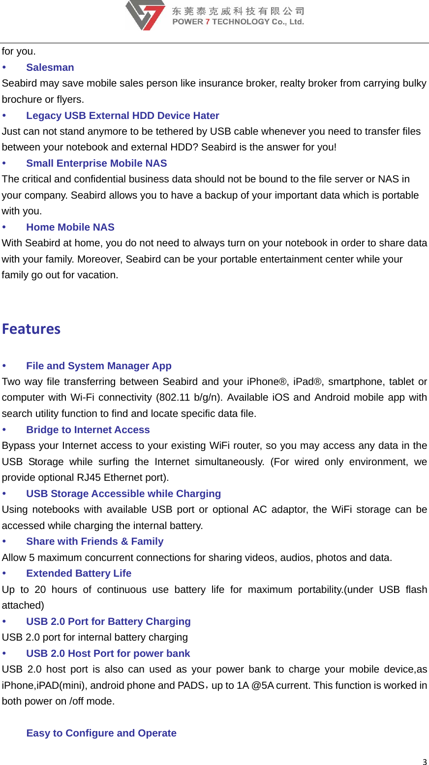 3for you.  Salesman Seabird may save mobile sales person like insurance broker, realty broker from carrying bulky brochure or flyers.  Legacy USB External HDD Device Hater Just can not stand anymore to be tethered by USB cable whenever you need to transfer files between your notebook and external HDD? Seabird is the answer for you!  Small Enterprise Mobile NAS The critical and confidential business data should not be bound to the file server or NAS in your company. Seabird allows you to have a backup of your important data which is portable with you.  Home Mobile NAS With Seabird at home, you do not need to always turn on your notebook in order to share data with your family. Moreover, Seabird can be your portable entertainment center while your family go out for vacation.    Features File and System Manager App   Two way file transferring between Seabird and your iPhone®, iPad®, smartphone, tablet or computer with Wi-Fi connectivity (802.11 b/g/n). Available iOS and Android mobile app with search utility function to find and locate specific data file.    Bridge to Internet Access Bypass your Internet access to your existing WiFi router, so you may access any data in the USB Storage while surfing the Internet simultaneously. (For wired only environment, we provide optional RJ45 Ethernet port).  USB Storage Accessible while Charging Using notebooks with available USB port or optional AC adaptor, the WiFi storage can be accessed while charging the internal battery.  Share with Friends &amp; Family Allow 5 maximum concurrent connections for sharing videos, audios, photos and data.  Extended Battery Life Up to 20 hours of continuous use battery life for maximum portability.(under USB flash attached)  USB 2.0 Port for Battery Charging USB 2.0 port for internal battery charging    USB 2.0 Host Port for power bank   USB 2.0 host port is also can used as your power bank to charge your mobile device,as iPhone,iPAD(mini), android phone and PADS，up to 1A @5A current. This function is worked in both power on /off mode.    Easy to Configure and Operate 