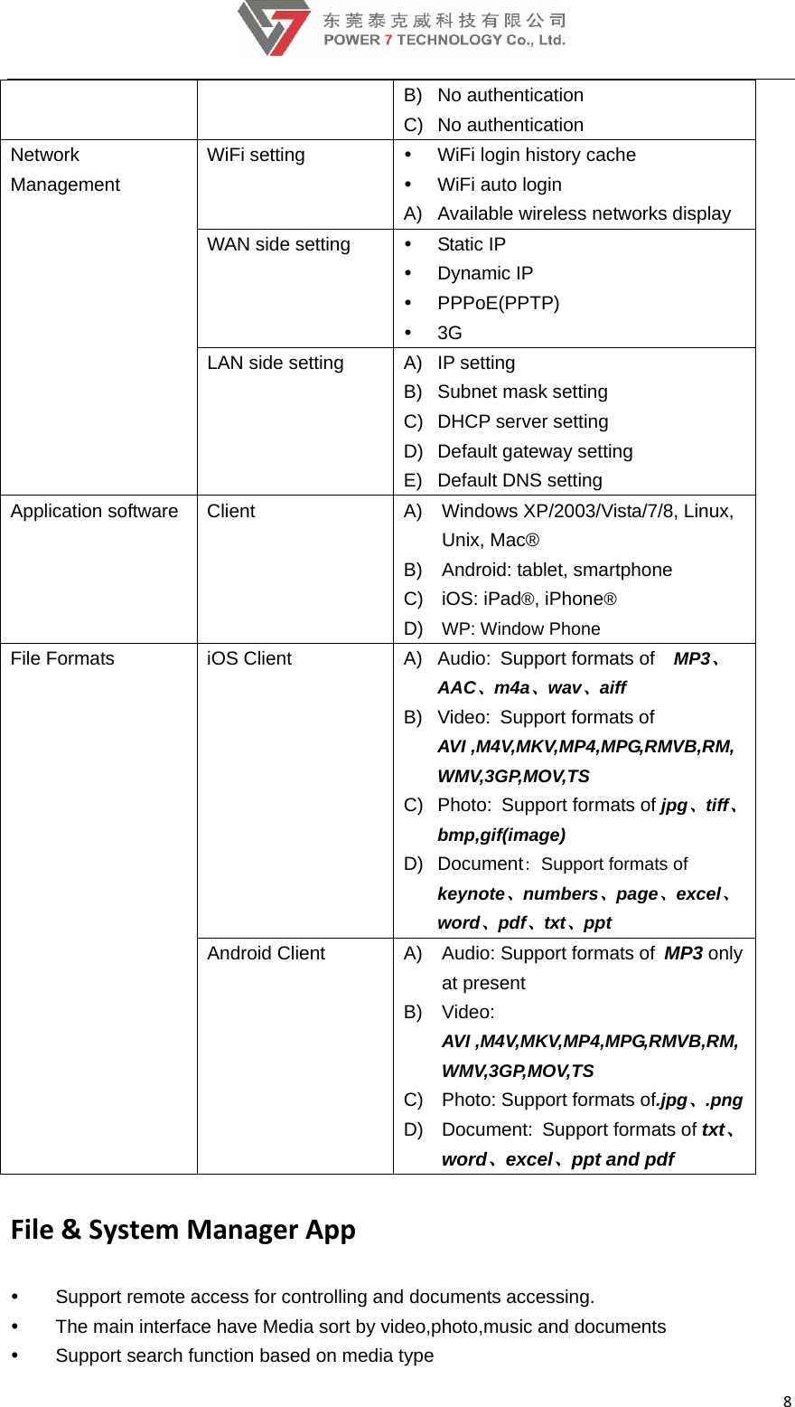8B) No authentication  C) No authentication Network Management WiFi setting    WiFi login history cache   WiFi auto login A)  Available wireless networks display WAN side setting   Static IP  Dynamic IP  PPPoE(PPTP)  3G LAN side setting  A)  IP setting B) Subnet mask setting C)  DHCP server setting D)  Default gateway setting E)  Default DNS setting Application software  Client  A)  Windows XP/2003/Vista/7/8, Linux, Unix, Mac®   B)  Android: tablet, smartphone C) iOS: iPad®, iPhone® D)  WP: Window Phone File Formats  iOS Client  A) Audio: Support formats of  MP3、AAC、m4a、wav、aiff B) Video: Support formats of AVI ,M4V,MKV,MP4,MPG,RMVB,RM,WMV,3GP,MOV,TS C) Photo: Support formats of jpg、tiff、bmp,gif(image) D) Document: Support formats of keynote、numbers、page、excel、word、pdf、txt、ppt Android Client  A)  Audio: Support formats of MP3 only at present B) Video: AVI ,M4V,MKV,MP4,MPG,RMVB,RM,WMV,3GP,MOV,TS C) Photo: Support formats of.jpg、.png D) Document: Support formats of txt、word、excel、ppt and pdf File&amp;SystemManagerApp  Support remote access for controlling and documents accessing.   The main interface have Media sort by video,photo,music and documents   Support search function based on media type 