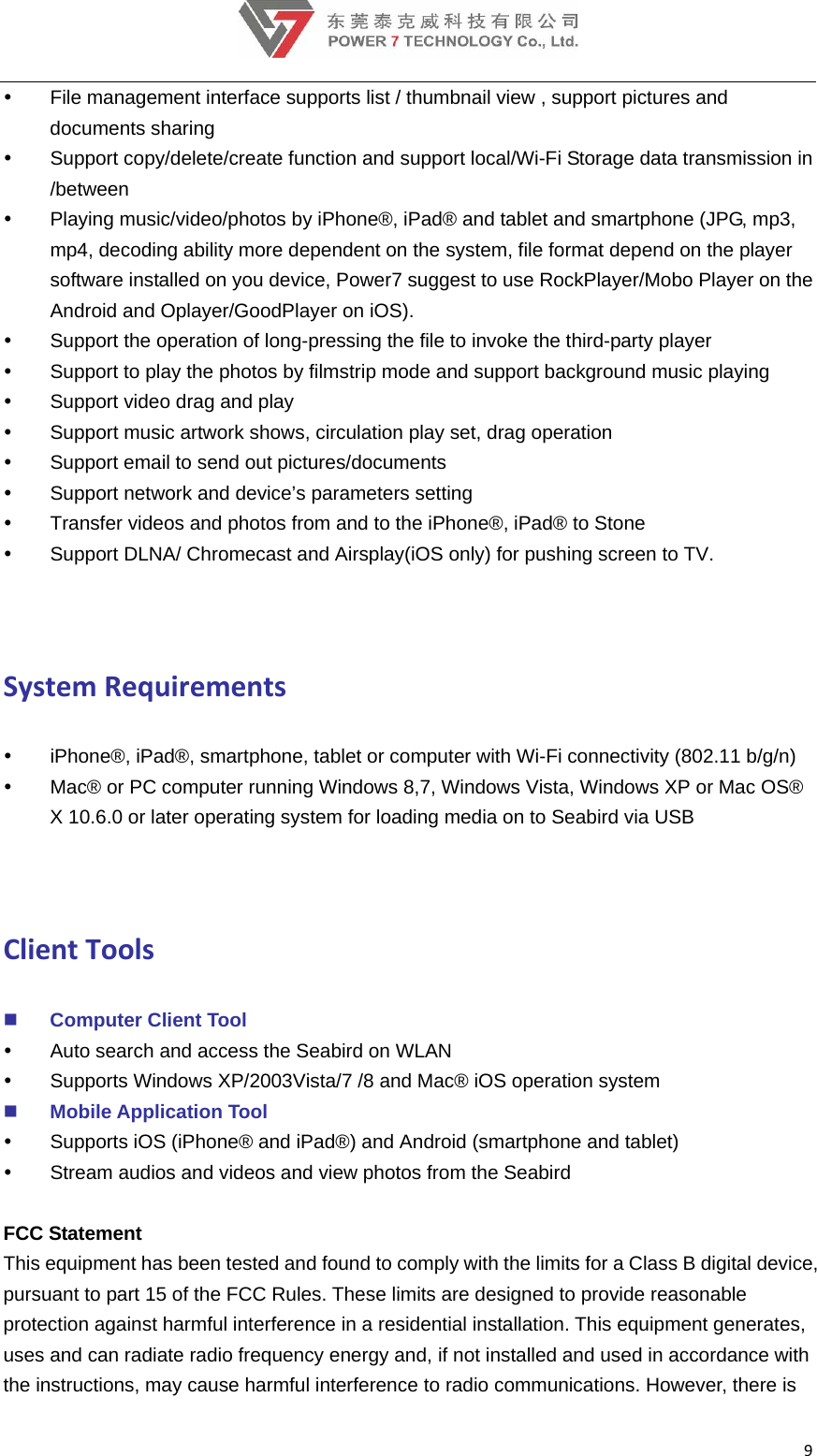 9  File management interface supports list / thumbnail view , support pictures and documents sharing   Support copy/delete/create function and support local/Wi-Fi Storage data transmission in /between   Playing music/video/photos by iPhone®, iPad® and tablet and smartphone (JPG, mp3, mp4, decoding ability more dependent on the system, file format depend on the player software installed on you device, Power7 suggest to use RockPlayer/Mobo Player on the Android and Oplayer/GoodPlayer on iOS).   Support the operation of long-pressing the file to invoke the third-party player   Support to play the photos by filmstrip mode and support background music playing   Support video drag and play   Support music artwork shows, circulation play set, drag operation   Support email to send out pictures/documents   Support network and device’s parameters setting   Transfer videos and photos from and to the iPhone®, iPad® to Stone   Support DLNA/ Chromecast and Airsplay(iOS only) for pushing screen to TV.  SystemRequirements  iPhone®, iPad®, smartphone, tablet or computer with Wi-Fi connectivity (802.11 b/g/n)     Mac® or PC computer running Windows 8,7, Windows Vista, Windows XP or Mac OS® X 10.6.0 or later operating system for loading media on to Seabird via USB    ClientTools Computer Client Tool   Auto search and access the Seabird on WLAN   Supports Windows XP/2003Vista/7 /8 and Mac® iOS operation system  Mobile Application Tool   Supports iOS (iPhone® and iPad®) and Android (smartphone and tablet)   Stream audios and videos and view photos from the Seabird  FCC Statement  This equipment has been tested and found to comply with the limits for a Class B digital device, pursuant to part 15 of the FCC Rules. These limits are designed to provide reasonable protection against harmful interference in a residential installation. This equipment generates, uses and can radiate radio frequency energy and, if not installed and used in accordance with the instructions, may cause harmful interference to radio communications. However, there is 