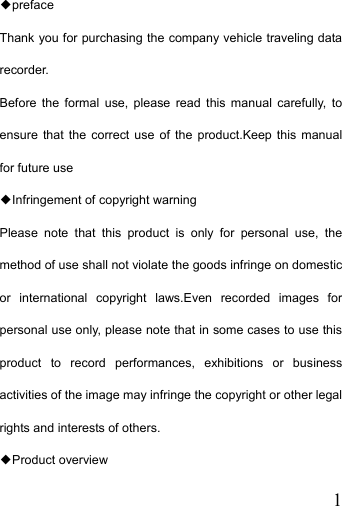   1◆preface Thank you for purchasing the company vehicle traveling data recorder. Before the formal use, please read this manual carefully, to ensure that the correct use of the product.Keep this manual for future use ◆Infringement of copyright warning Please note that this product is only for personal use, the method of use shall not violate the goods infringe on domestic or international copyright laws.Even recorded images for personal use only, please note that in some cases to use this product to record performances, exhibitions or business activities of the image may infringe the copyright or other legal rights and interests of others. ◆Product overview 