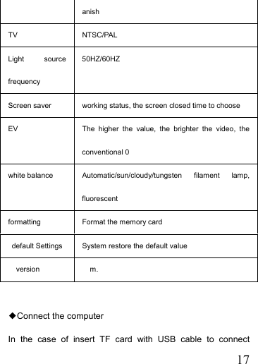   17anish TV NTSC/PAL Light source frequency 50HZ/60HZ    Screen saver  working status, the screen closed time to choose EV  The higher the value, the brighter the video, the conventional 0 white balance  Automatic/sun/cloudy/tungsten filament lamp, fluorescent formatting  Format the memory card   default Settings  System restore the default value version m.  ◆Connect the computer In the case of insert TF card with USB cable to connect 