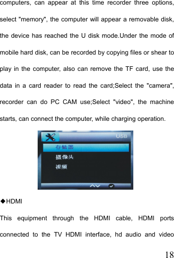   18computers, can appear at this time recorder three options, select &quot;memory&quot;, the computer will appear a removable disk, the device has reached the U disk mode.Under the mode of mobile hard disk, can be recorded by copying files or shear to play in the computer, also can remove the TF card, use the data in a card reader to read the card;Select the &quot;camera&quot;, recorder can do PC CAM use;Select &quot;video&quot;, the machine starts, can connect the computer, while charging operation.  HDMI◆ This equipment through the HDMI cable, HDMI ports connected to the TV HDMI interface, hd audio and video 