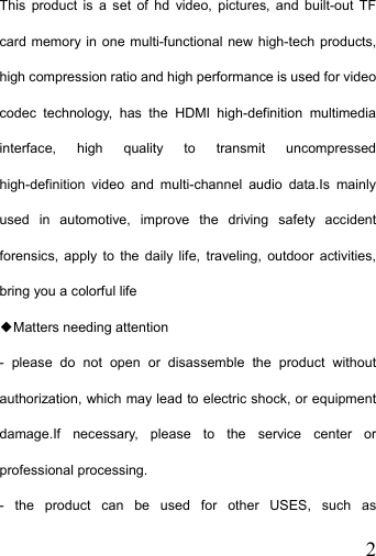   2This product is a set of hd video, pictures, and built-out TF card memory in one multi-functional new high-tech products, high compression ratio and high performance is used for video codec technology, has the HDMI high-definition multimedia interface, high quality to transmit uncompressed high-definition video and multi-channel audio data.Is mainly used in automotive, improve the driving safety accident forensics, apply to the daily life, traveling, outdoor activities, bring you a colorful life ◆Matters needing attention - please do not open or disassemble the product without authorization, which may lead to electric shock, or equipment damage.If necessary, please to the service center or professional processing. - the product can be used for other USES, such as 