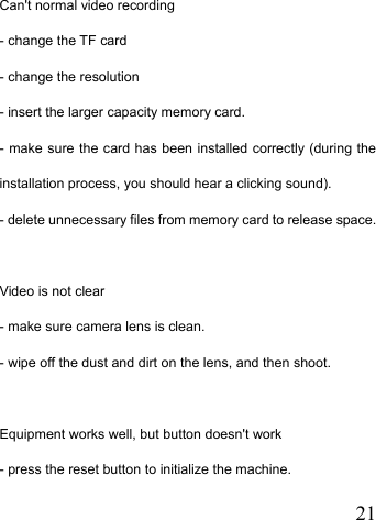   21  Can&apos;t normal video recording - change the TF card - change the resolution - insert the larger capacity memory card. - make sure the card has been installed correctly (during the installation process, you should hear a clicking sound). - delete unnecessary files from memory card to release space.   Video is not clear - make sure camera lens is clean. - wipe off the dust and dirt on the lens, and then shoot.   Equipment works well, but button doesn&apos;t work - press the reset button to initialize the machine. 