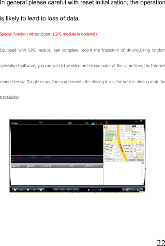   22In general please careful with reset initialization, the operation is likely to lead to loss of data. Special function introduction: (GPS module is optional) Equipped with GPS module, can complete record the trajectory of driving.Using random specialized software, you can watch the video on the computer at the same time, the Internet connection via Google maps, the map presents the driving track, the vehicle driving route for traceability       