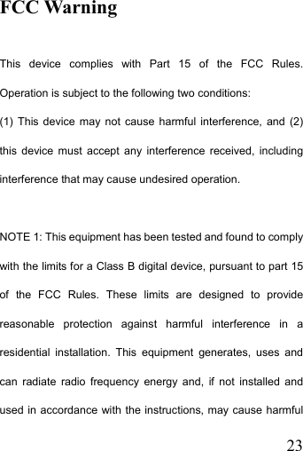   23FCC Warning  This device complies with Part 15 of the FCC Rules. Operation is subject to the following two conditions: (1) This device may not cause harmful interference, and (2) this device must accept any interference received, including interference that may cause undesired operation.  NOTE 1: This equipment has been tested and found to comply with the limits for a Class B digital device, pursuant to part 15 of the FCC Rules. These limits are designed to provide reasonable protection against harmful interference in a residential installation. This equipment generates, uses and can radiate radio frequency energy and, if not installed and used in accordance with the instructions, may cause harmful 