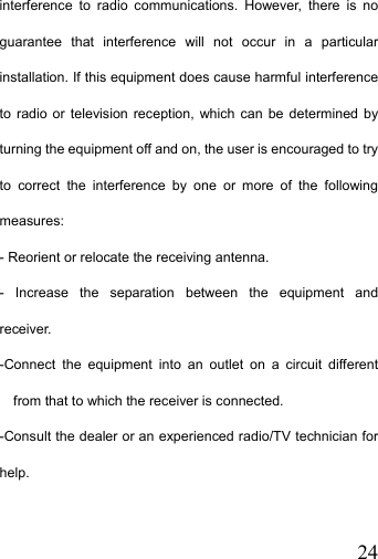   24interference to radio communications. However, there is no guarantee that interference will not occur in a particular installation. If this equipment does cause harmful interference to radio or television reception, which can be determined by turning the equipment off and on, the user is encouraged to try to correct the interference by one or more of the following measures: - Reorient or relocate the receiving antenna. - Increase the separation between the equipment and receiver. -Connect the equipment into an outlet on a circuit different from that to which the receiver is connected. -Consult the dealer or an experienced radio/TV technician for help.  