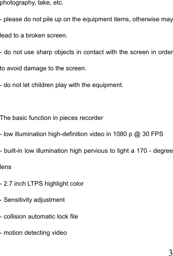   3photography, take, etc. - please do not pile up on the equipment items, otherwise may lead to a broken screen. - do not use sharp objects in contact with the screen in order to avoid damage to the screen. - do not let children play with the equipment.  The basic function in pieces recorder - low illumination high-definition video in 1080 p @ 30 FPS - built-in low illumination high pervious to light a 170 - degree lens - 2.7 inch LTPS highlight color - Sensitivity adjustment   - collision automatic lock file - motion detecting video 