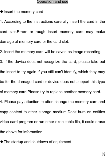   8Operation and use ◆Insert the memory card 1. According to the instructions carefully insert the card in the card slot.Errors or rough insert memory card may make damage of memory card or the card slot. 2. Insert the memory card will be saved as image recording. 3. If the device does not recognize the card, please take out the insert to try again.If you still can&apos;t identify, which they may be for the damaged card or device does not support this type of memory card.Please try to replace another memory card. 4. Please pay attention to often change the memory card and copy content to other storage medium.Don&apos;t burn on entities video card program or run other executable file, it could erase the above for information ◆The startup and shutdown of equipment 