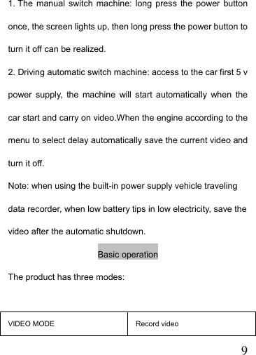   91. The manual switch machine: long press the power button once, the screen lights up, then long press the power button to turn it off can be realized. 2. Driving automatic switch machine: access to the car first 5 v power supply, the machine will start automatically when the car start and carry on video.When the engine according to the menu to select delay automatically save the current video and turn it off. Note: when using the built-in power supply vehicle traveling data recorder, when low battery tips in low electricity, save the video after the automatic shutdown. Basic operation The product has three modes:  VIDEO MODE  Record video 