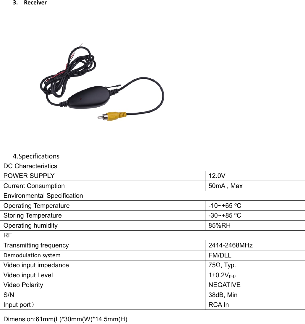 3. Receiver4.SpecificationsDC Characteristics POWER SUPPLY  12.0V   Current Consumption  50mA , Max Environmental Specification Operating Temperature  -10~+65 ºC Storing Temperature  -30~+85 ºC Operating humidity  85%RH RF Transmitting frequency  2414-2468MHz Demodulationsystem FM/DLL Video input impedance  75Ω, Typ. Video input Level  1±0.2Vp-p Video Polarity  NEGATIVE S/N 38dB, Min Input port） RCA In Dimension:61mm(L)*30mm(W)*14.5mm(H) 