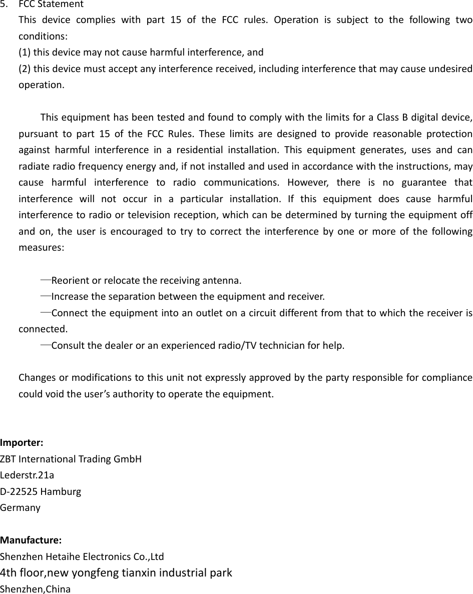 5. FCCStatementThisdevicecomplieswithpart15oftheFCCrules.Operationissubjecttothefollowingtwoconditions:(1)thisdevicemaynotcauseharmfulinterference,and(2)thisdevicemustacceptanyinterferencereceived,includinginterferencethatmaycauseundesiredoperation.ThisequipmenthasbeentestedandfoundtocomplywiththelimitsforaClassBdigitaldevice,pursuanttopart15oftheFCCRules.Theselimitsaredesignedtoprovidereasonableprotectionagainstharmfulinterferenceinaresidentialinstallation.Thisequipmentgenerates,usesandcanradiateradiofrequencyenergyand,ifnotinstalledandusedinaccordancewiththeinstructions,maycauseharmfulinterferencetoradiocommunications.However,thereisnoguaranteethatinterferencewillnotoccurinaparticularinstallation.Ifthisequipmentdoescauseharmfulinterferencetoradioortelevisionreception,whichcanbedeterminedbyturningtheequipmentoffandon,theuserisencouragedtotrytocorrecttheinterferencebyoneormoreofthefollowingmeasures:—Reorientorrelocatethereceivingantenna.—Increasetheseparationbetweentheequipmentandreceiver.—Connecttheequipmentintoanoutletonacircuitdifferentfromthattowhichthereceiverisconnected.—Consultthedealeroranexperiencedradio/TVtechnicianforhelp.Changesormodificationstothisunitnotexpresslyapprovedbythepartyresponsibleforcompliancecouldvoidtheuser’sauthoritytooperatetheequipment.Importer:ZBTInternationalTradingGmbHLederstr.21aD‐22525HamburgGermanyManufacture:ShenzhenHetaiheElectronicsCo.,Ltd4thfloor,newyongfengtianxinindustrialparkShenzhen,China
