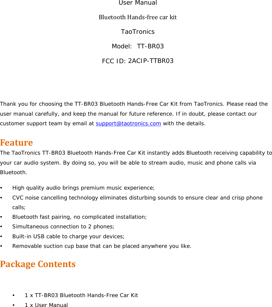 User Manual BluetoothHands‐freecarkit TaoTronics Model:  TT-BR03 FCC ID:2ACIP-TTBR03   Thank you for choosing the TT-BR03 Bluetooth Hands-Free Car Kit from TaoTronics. Please read the user manual carefully, and keep the manual for future reference. If in doubt, please contact our customer support team by email at support@taotronics.com with the details.  FeatureThe TaoTronics TT-BR03 Bluetooth Hands-Free Car Kit instantly adds Bluetooth receiving capability to your car audio system. By doing so, you will be able to stream audio, music and phone calls via Bluetooth. y High quality audio brings premium music experience; y CVC noise cancelling technology eliminates disturbing sounds to ensure clear and crisp phone calls; y Bluetooth fast pairing, no complicated installation; y Simultaneous connection to 2 phones; y Built-in USB cable to charge your devices; y Removable suction cup base that can be placed anywhere you like. PackageContents   y 1 x TT-BR03 Bluetooth Hands-Free Car Kit y 1 x User Manual 