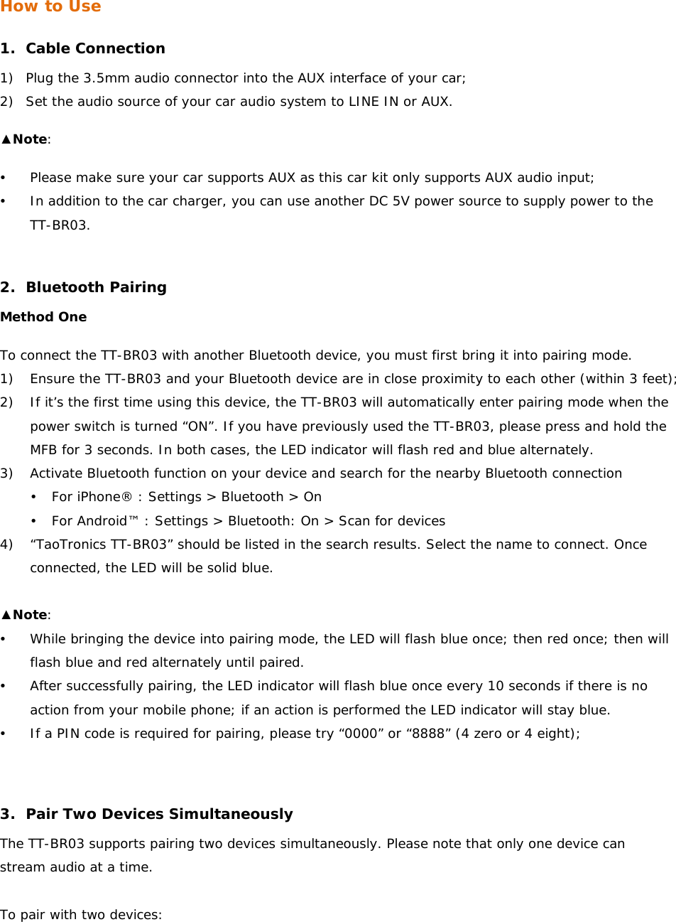 How to Use  1. Cable Connection 1) Plug the 3.5mm audio connector into the AUX interface of your car; 2) Set the audio source of your car audio system to LINE IN or AUX. ▲Note:  y Please make sure your car supports AUX as this car kit only supports AUX audio input; y In addition to the car charger, you can use another DC 5V power source to supply power to the TT-BR03.  2. Bluetooth Pairing Method One To connect the TT-BR03 with another Bluetooth device, you must first bring it into pairing mode. 1) Ensure the TT-BR03 and your Bluetooth device are in close proximity to each other (within 3 feet); 2) If it’s the first time using this device, the TT-BR03 will automatically enter pairing mode when the power switch is turned “ON”. If you have previously used the TT-BR03, please press and hold the MFB for 3 seconds. In both cases, the LED indicator will flash red and blue alternately. 3) Activate Bluetooth function on your device and search for the nearby Bluetooth connection  y For iPhone® : Settings &gt; Bluetooth &gt; On y For Android™ : Settings &gt; Bluetooth: On &gt; Scan for devices 4) “TaoTronics TT-BR03” should be listed in the search results. Select the name to connect. Once connected, the LED will be solid blue.   ▲Note:  y While bringing the device into pairing mode, the LED will flash blue once; then red once; then will flash blue and red alternately until paired.  y After successfully pairing, the LED indicator will flash blue once every 10 seconds if there is no action from your mobile phone; if an action is performed the LED indicator will stay blue. y If a PIN code is required for pairing, please try “0000” or “8888” (4 zero or 4 eight);   3. Pair Two Devices Simultaneously The TT-BR03 supports pairing two devices simultaneously. Please note that only one device can stream audio at a time.  To pair with two devices: 