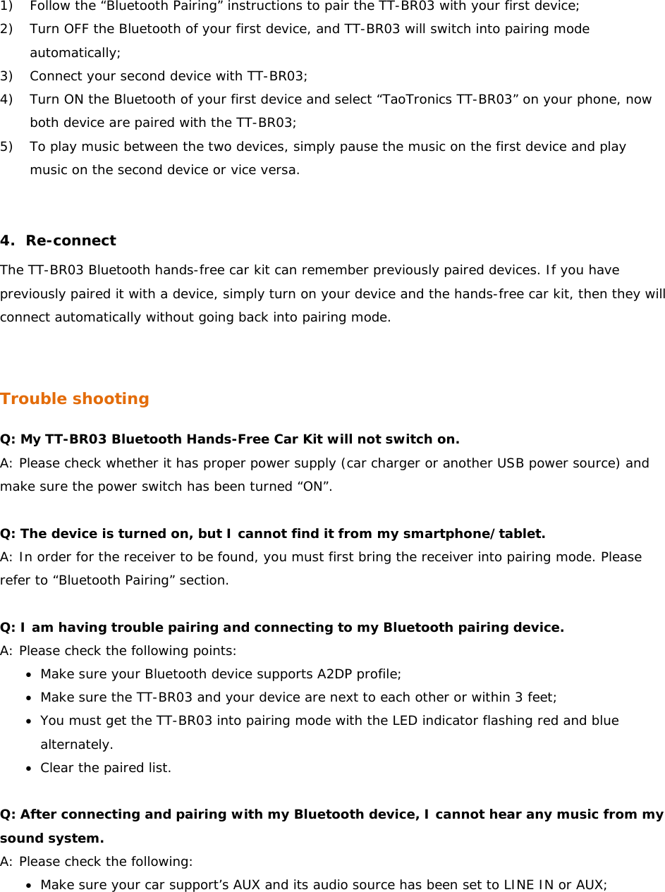 1) Follow the “Bluetooth Pairing” instructions to pair the TT-BR03 with your first device; 2) Turn OFF the Bluetooth of your first device, and TT-BR03 will switch into pairing mode automatically;  3) Connect your second device with TT-BR03; 4) Turn ON the Bluetooth of your first device and select “TaoTronics TT-BR03” on your phone, now both device are paired with the TT-BR03; 5) To play music between the two devices, simply pause the music on the first device and play music on the second device or vice versa.    4. Re-connect The TT-BR03 Bluetooth hands-free car kit can remember previously paired devices. If you have previously paired it with a device, simply turn on your device and the hands-free car kit, then they will connect automatically without going back into pairing mode.    Trouble shooting Q: My TT-BR03 Bluetooth Hands-Free Car Kit will not switch on. A: Please check whether it has proper power supply (car charger or another USB power source) and make sure the power switch has been turned “ON”.   Q: The device is turned on, but I cannot find it from my smartphone/tablet. A: In order for the receiver to be found, you must first bring the receiver into pairing mode. Please refer to “Bluetooth Pairing” section.   Q: I am having trouble pairing and connecting to my Bluetooth pairing device. A: Please check the following points: • Make sure your Bluetooth device supports A2DP profile; • Make sure the TT-BR03 and your device are next to each other or within 3 feet; • You must get the TT-BR03 into pairing mode with the LED indicator flashing red and blue alternately. • Clear the paired list.  Q: After connecting and pairing with my Bluetooth device, I cannot hear any music from my sound system. A: Please check the following: • Make sure your car support’s AUX and its audio source has been set to LINE IN or AUX; 