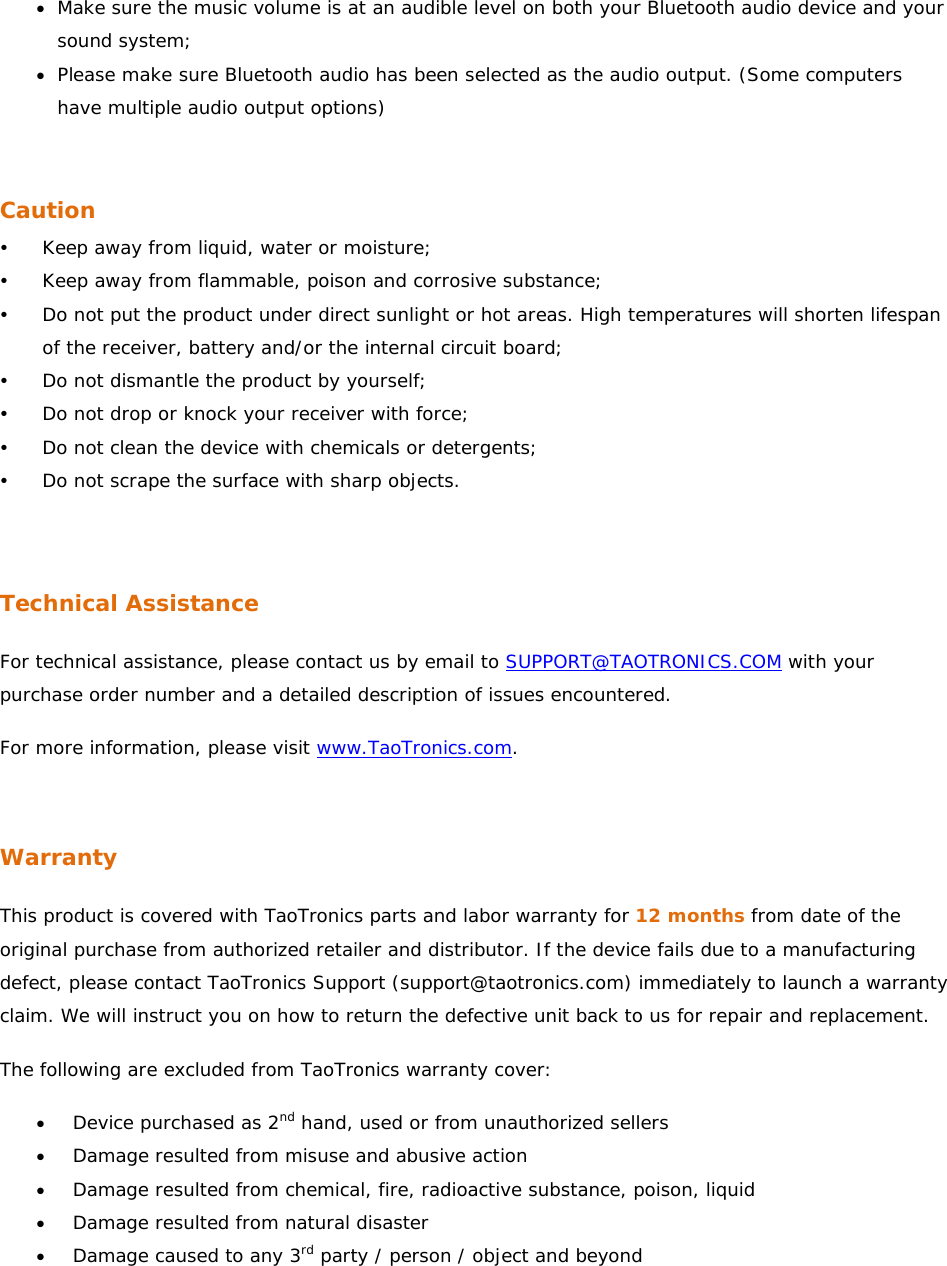 • Make sure the music volume is at an audible level on both your Bluetooth audio device and your sound system; • Please make sure Bluetooth audio has been selected as the audio output. (Some computers have multiple audio output options)   Caution y Keep away from liquid, water or moisture; y Keep away from flammable, poison and corrosive substance; y Do not put the product under direct sunlight or hot areas. High temperatures will shorten lifespan of the receiver, battery and/or the internal circuit board; y Do not dismantle the product by yourself; y Do not drop or knock your receiver with force; y Do not clean the device with chemicals or detergents; y Do not scrape the surface with sharp objects.   Technical Assistance For technical assistance, please contact us by email to SUPPORT@TAOTRONICS.COM with your purchase order number and a detailed description of issues encountered.  For more information, please visit www.TaoTronics.com.   Warranty This product is covered with TaoTronics parts and labor warranty for 12 months from date of the original purchase from authorized retailer and distributor. If the device fails due to a manufacturing defect, please contact TaoTronics Support (support@taotronics.com) immediately to launch a warranty claim. We will instruct you on how to return the defective unit back to us for repair and replacement.  The following are excluded from TaoTronics warranty cover: • Device purchased as 2nd hand, used or from unauthorized sellers • Damage resulted from misuse and abusive action • Damage resulted from chemical, fire, radioactive substance, poison, liquid  • Damage resulted from natural disaster • Damage caused to any 3rd party / person / object and beyond 
