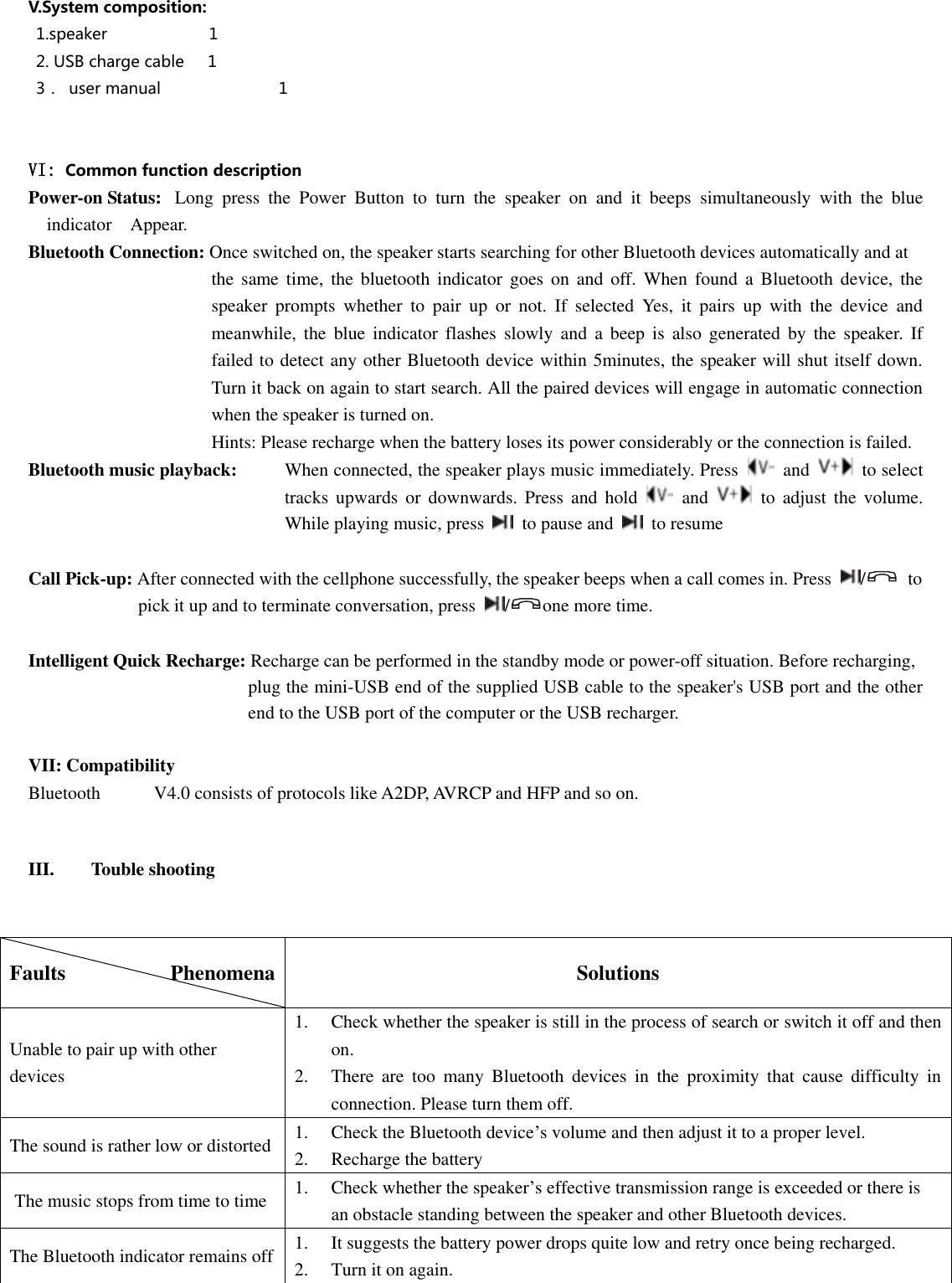  V.System composition:   1.speaker                          1  2. USB charge cable    1 3．  user manual                         1   VI: Common function description Power-on Status:   Long  press  the  Power  Button  to  turn  the  speaker  on  and  it  beeps  simultaneously  with  the  blue indicator    Appear.   Bluetooth Connection: Once switched on, the speaker starts searching for other Bluetooth devices automatically and at   the  same time,  the bluetooth  indicator  goes  on  and  off. When  found  a  Bluetooth  device,  the speaker  prompts  whether  to  pair  up  or  not.  If  selected  Yes,  it  pairs  up  with  the  device  and meanwhile,  the  blue  indicator  flashes  slowly  and  a  beep  is  also  generated  by  the  speaker.  If failed to detect any other Bluetooth device within 5minutes, the speaker will shut itself down. Turn it back on again to start search. All the paired devices will engage in automatic connection when the speaker is turned on.                 Hints: Please recharge when the battery loses its power considerably or the connection is failed. Bluetooth music playback:   When connected, the speaker plays music immediately. Press    and    to select tracks  upwards  or  downwards.  Press  and  hold    and    to  adjust  the  volume. While playing music, press    to pause and    to resume  Call Pick-up: After connected with the cellphone successfully, the speaker beeps when a call comes in. Press  /   to   pick it up and to terminate conversation, press  / one more time.    Intelligent Quick Recharge: Recharge can be performed in the standby mode or power-off situation. Before recharging,   plug the mini-USB end of the supplied USB cable to the speaker&apos;s USB port and the other end to the USB port of the computer or the USB recharger.    VII: Compatibility Bluetooth  V4.0 consists of protocols like A2DP, AVRCP and HFP and so on.    III. Touble shooting   Faults                    Phenomena         Solutions Unable to pair up with other devices   1.  Check whether the speaker is still in the process of search or switch it off and then  on.   2.  There  are  too  many  Bluetooth  devices  in  the  proximity  that  cause  difficulty  in  connection. Please turn them off.   The sound is rather low or distorted   1.  Check the Bluetooth device’s volume and then adjust it to a proper level.   2.  Recharge the battery   The music stops from time to time 1.  Check whether the speaker’s effective transmission range is exceeded or there is     an obstacle standing between the speaker and other Bluetooth devices.   The Bluetooth indicator remains off 1.  It suggests the battery power drops quite low and retry once being recharged.   2.  Turn it on again.    