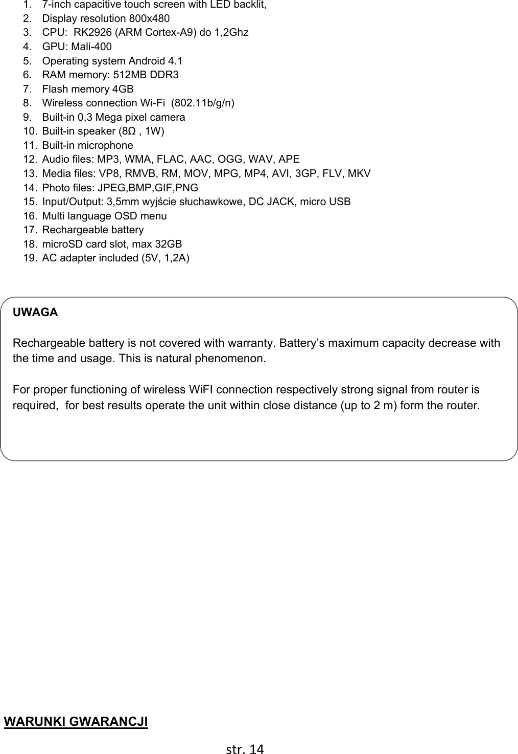  str. 14  UWAGA  Rechargeable battery is not covered with warranty. Battery’s maximum capacity decrease with the time and usage. This is natural phenomenon.  For proper functioning of wireless WiFI connection respectively strong signal from router is required,  for best results operate the unit within close distance (up to 2 m) form the router.  1.  7-inch capacitive touch screen with LED backlit,  2.  Display resolution 800x480 3.  CPU:  RK2926 (ARM Cortex-A9) do 1,2Ghz 4. GPU: Mali-400 5.  Operating system Android 4.1 6.  RAM memory: 512MB DDR3 7.  Flash memory 4GB 8.  Wireless connection Wi-Fi  (802.11b/g/n) 9.  Built-in 0,3 Mega pixel camera 10. Built-in speaker (8Ω , 1W) 11. Built-in microphone 12. Audio files: MP3, WMA, FLAC, AAC, OGG, WAV, APE 13. Media files: VP8, RMVB, RM, MOV, MPG, MP4, AVI, 3GP, FLV, MKV 14. Photo files: JPEG,BMP,GIF,PNG 15. Input/Output: 3,5mm wyjście słuchawkowe, DC JACK, micro USB 16. Multi language OSD menu  17. Rechargeable battery  18. microSD card slot, max 32GB 19. AC adapter included (5V, 1,2A)           WARUNKI GWARANCJI 