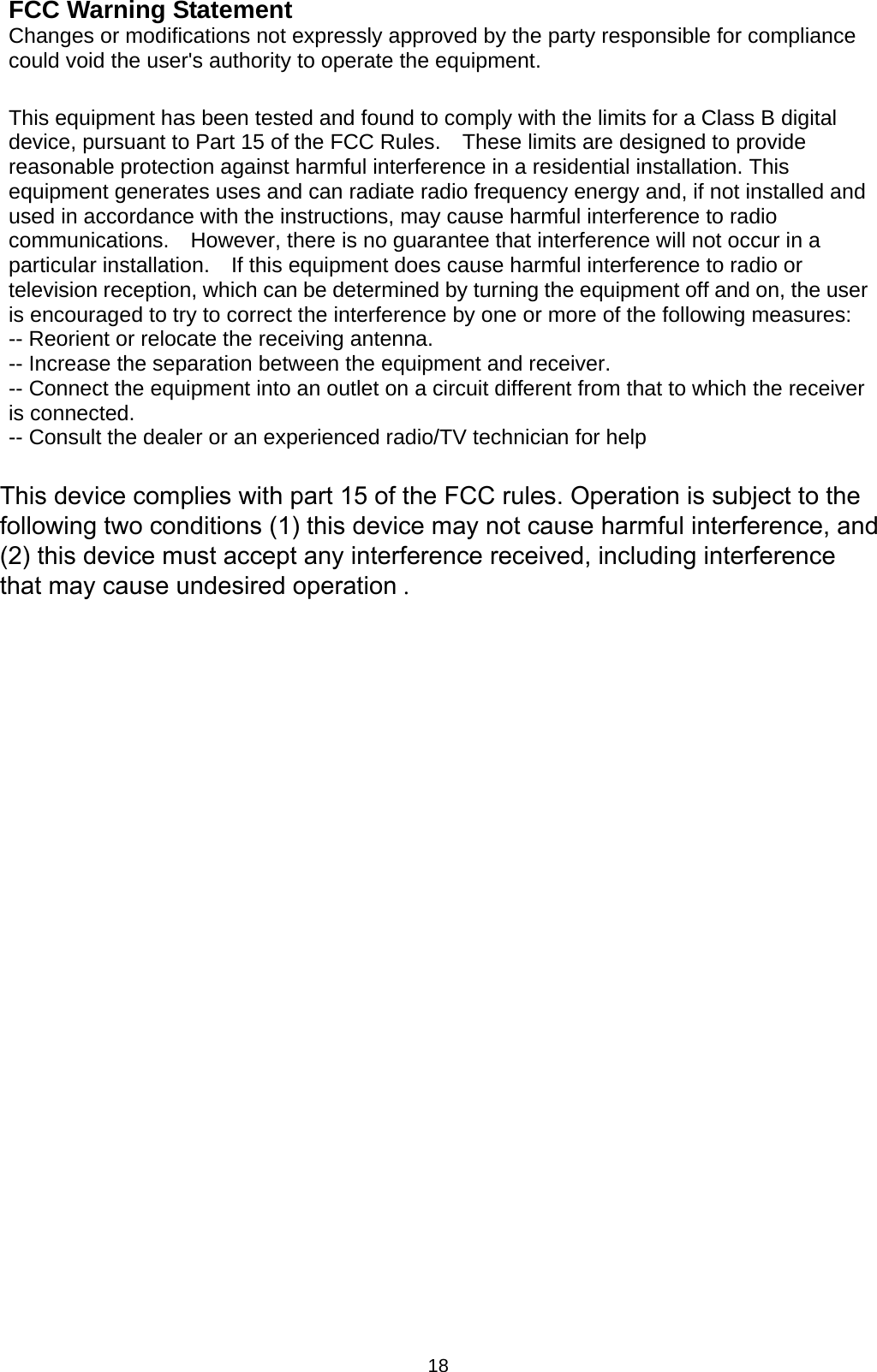 18 FCC Warning Statement Changes or modifications not expressly approved by the party responsible for compliance could void the user&apos;s authority to operate the equipment.  This equipment has been tested and found to comply with the limits for a Class B digital device, pursuant to Part 15 of the FCC Rules.    These limits are designed to provide reasonable protection against harmful interference in a residential installation. This equipment generates uses and can radiate radio frequency energy and, if not installed and used in accordance with the instructions, may cause harmful interference to radio communications.    However, there is no guarantee that interference will not occur in a particular installation.    If this equipment does cause harmful interference to radio or television reception, which can be determined by turning the equipment off and on, the user is encouraged to try to correct the interference by one or more of the following measures: -- Reorient or relocate the receiving antenna.     -- Increase the separation between the equipment and receiver.       -- Connect the equipment into an outlet on a circuit different from that to which the receiver is connected.   -- Consult the dealer or an experienced radio/TV technician for help This device complies with part 15 of the FCC rules. Operation is subject to the following two conditions (1) this device may not cause harmful interference, and (2) this device must accept any interference received, including interference that may cause undesired operation . 