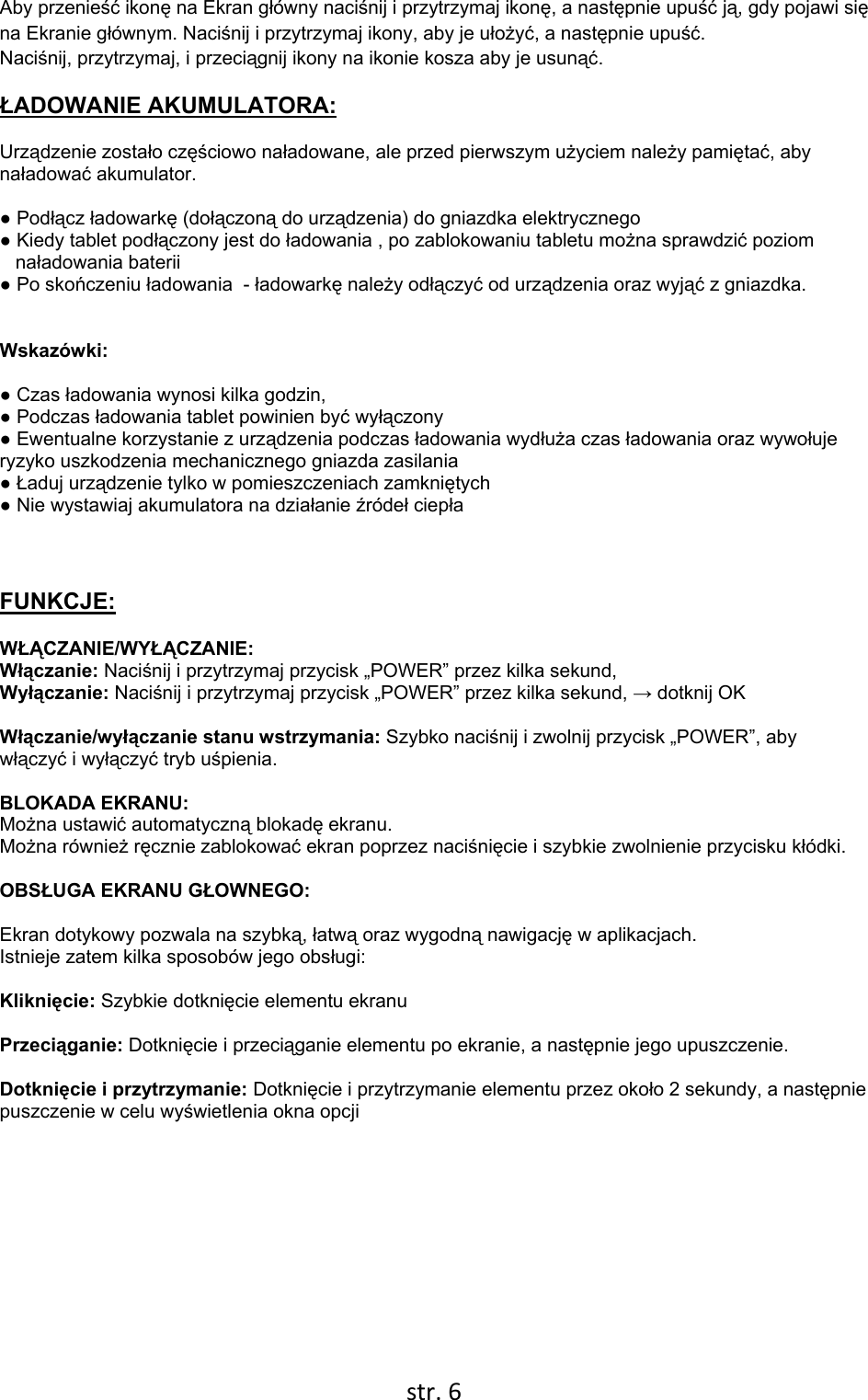  str. 6  Aby przenieść ikonę na Ekran główny naciśnij i przytrzymaj ikonę, a następnie upuść ją, gdy pojawi się na Ekranie głównym. Naciśnij i przytrzymaj ikony, aby je ułożyć, a następnie upuść. Naciśnij, przytrzymaj, i przeciągnij ikony na ikonie kosza aby je usunąć. ŁADOWANIE AKUMULATORA: Urządzenie zostało częściowo naładowane, ale przed pierwszym użyciem należy pamiętać, aby naładować akumulator.   ● Podłącz ładowarkę (dołączoną do urządzenia) do gniazdka elektrycznego  ● Kiedy tablet podłączony jest do ładowania , po zablokowaniu tabletu można sprawdzić poziom      naładowania baterii ● Po skończeniu ładowania  - ładowarkę należy odłączyć od urządzenia oraz wyjąć z gniazdka.    Wskazówki:  ● Czas ładowania wynosi kilka godzin,  ● Podczas ładowania tablet powinien być wyłączony   ● Ewentualne korzystanie z urządzenia podczas ładowania wydłuża czas ładowania oraz wywołuje    ryzyko uszkodzenia mechanicznego gniazda zasilania ● Ładuj urządzenie tylko w pomieszczeniach zamkniętych ● Nie wystawiaj akumulatora na działanie źródeł ciepła   FUNKCJE: WŁĄCZANIE/WYŁĄCZANIE:  Włączanie: Naciśnij i przytrzymaj przycisk „POWER” przez kilka sekund, Wyłączanie: Naciśnij i przytrzymaj przycisk „POWER” przez kilka sekund, → dotknij OK  Włączanie/wyłączanie stanu wstrzymania: Szybko naciśnij i zwolnij przycisk „POWER”, aby włączyć i wyłączyć tryb uśpienia.   BLOKADA EKRANU:  Można ustawić automatyczną blokadę ekranu.  Można również ręcznie zablokować ekran poprzez naciśnięcie i szybkie zwolnienie przycisku kłódki.  OBSŁUGA EKRANU GŁOWNEGO:  Ekran dotykowy pozwala na szybką, łatwą oraz wygodną nawigację w aplikacjach.   Istnieje zatem kilka sposobów jego obsługi:  Kliknięcie: Szybkie dotknięcie elementu ekranu  Przeciąganie: Dotknięcie i przeciąganie elementu po ekranie, a następnie jego upuszczenie.  Dotknięcie i przytrzymanie: Dotknięcie i przytrzymanie elementu przez około 2 sekundy, a następnie puszczenie w celu wyświetlenia okna opcji            