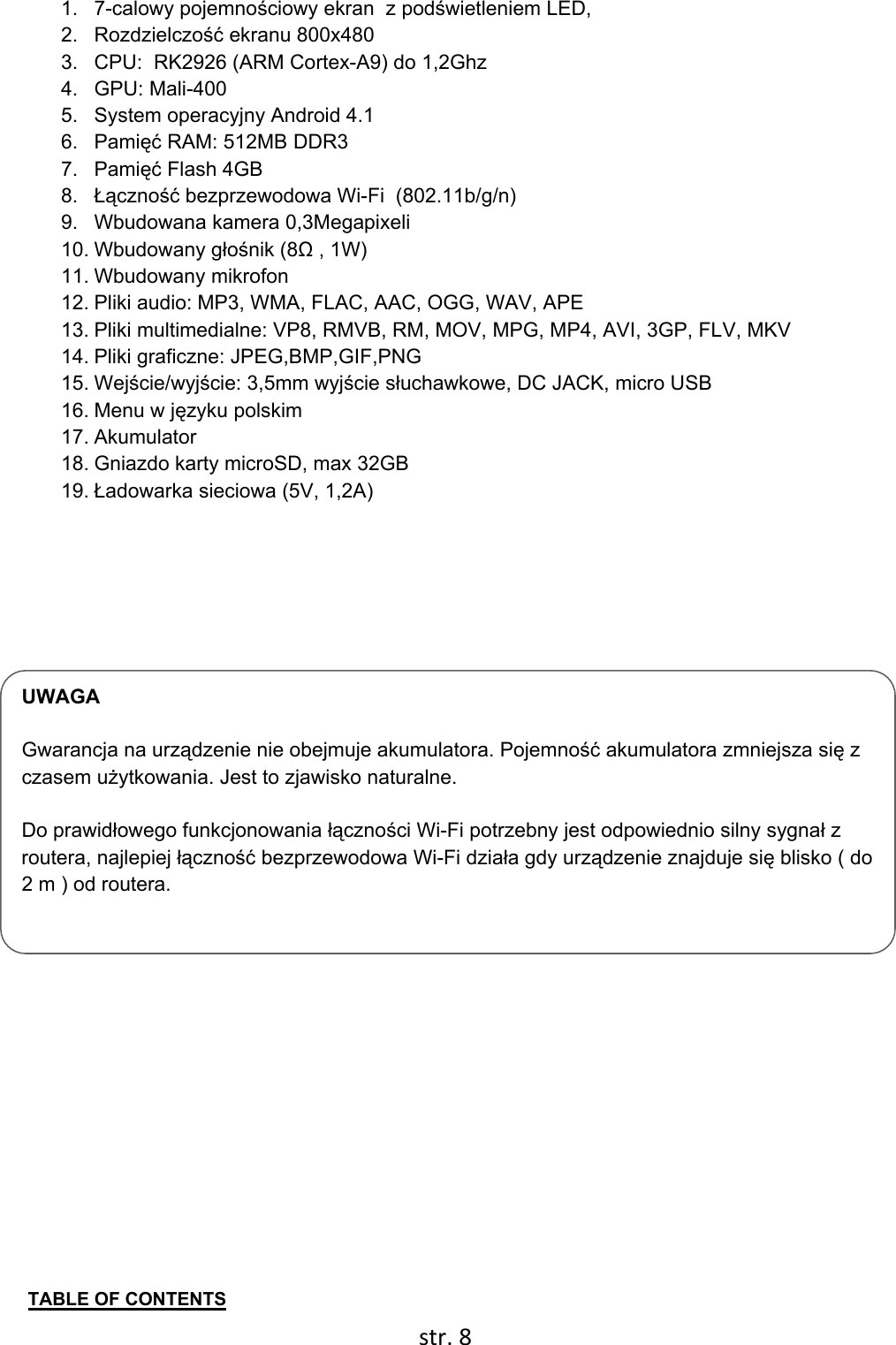  str. 8  UWAGA  Gwarancja na urządzenie nie obejmuje akumulatora. Pojemność akumulatora zmniejsza się z czasem użytkowania. Jest to zjawisko naturalne.  Do prawidłowego funkcjonowania łączności Wi-Fi potrzebny jest odpowiednio silny sygnał z routera, najlepiej łączność bezprzewodowa Wi-Fi działa gdy urządzenie znajduje się blisko ( do 2 m ) od routera. 1. 7-calowy pojemnościowy ekran  z podświetleniem LED,  2. Rozdzielczość ekranu 800x480 3.  CPU:  RK2926 (ARM Cortex-A9) do 1,2Ghz 4. GPU: Mali-400 5.  System operacyjny Android 4.1 6. Pamięć RAM: 512MB DDR3 7. Pamięć Flash 4GB 8.  Łączność bezprzewodowa Wi-Fi  (802.11b/g/n) 9.  Wbudowana kamera 0,3Megapixeli 10. Wbudowany głośnik (8Ω , 1W) 11. Wbudowany mikrofon 12. Pliki audio: MP3, WMA, FLAC, AAC, OGG, WAV, APE 13. Pliki multimedialne: VP8, RMVB, RM, MOV, MPG, MP4, AVI, 3GP, FLV, MKV 14. Pliki graficzne: JPEG,BMP,GIF,PNG 15. Wejście/wyjście: 3,5mm wyjście słuchawkowe, DC JACK, micro USB 16. Menu w języku polskim 17. Akumulator  18. Gniazdo karty microSD, max 32GB 19. Ładowarka sieciowa (5V, 1,2A)           TABLE OF CONTENTS 