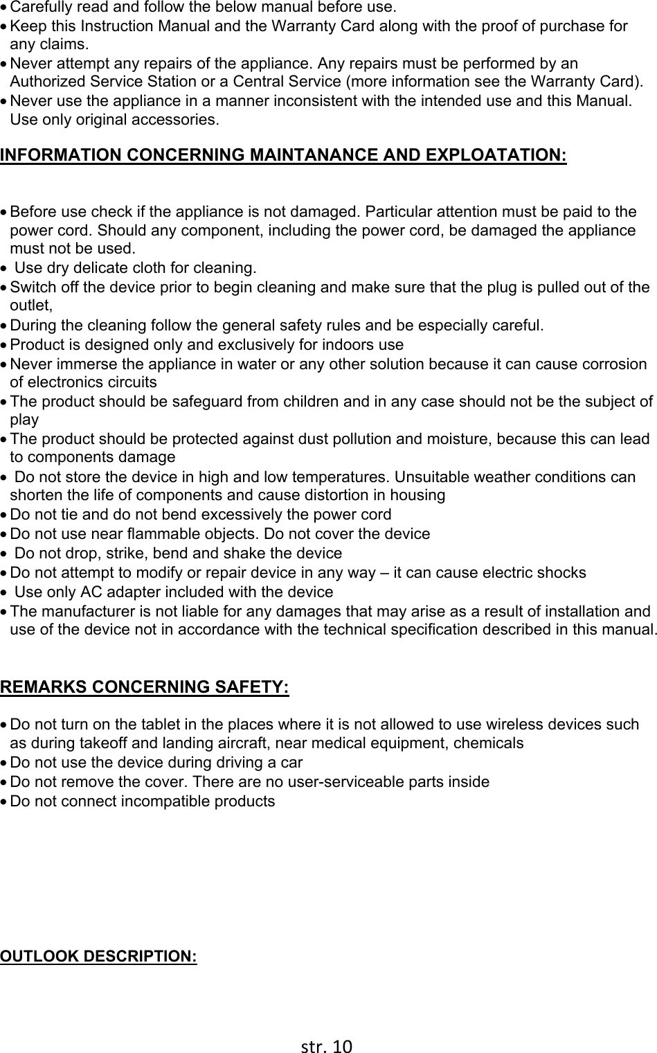  str. 10  • Carefully read and follow the below manual before use. • Keep this Instruction Manual and the Warranty Card along with the proof of purchase for any claims. • Never attempt any repairs of the appliance. Any repairs must be performed by an Authorized Service Station or a Central Service (more information see the Warranty Card). • Never use the appliance in a manner inconsistent with the intended use and this Manual. Use only original accessories.  INFORMATION CONCERNING MAINTANANCE AND EXPLOATATION:  • Before use check if the appliance is not damaged. Particular attention must be paid to the power cord. Should any component, including the power cord, be damaged the appliance must not be used.  •  Use dry delicate cloth for cleaning.  • Switch off the device prior to begin cleaning and make sure that the plug is pulled out of the outlet,  • During the cleaning follow the general safety rules and be especially careful.  • Product is designed only and exclusively for indoors use • Never immerse the appliance in water or any other solution because it can cause corrosion of electronics circuits • The product should be safeguard from children and in any case should not be the subject of play • The product should be protected against dust pollution and moisture, because this can lead to components damage •  Do not store the device in high and low temperatures. Unsuitable weather conditions can shorten the life of components and cause distortion in housing • Do not tie and do not bend excessively the power cord • Do not use near flammable objects. Do not cover the device •  Do not drop, strike, bend and shake the device • Do not attempt to modify or repair device in any way – it can cause electric shocks •  Use only AC adapter included with the device • The manufacturer is not liable for any damages that may arise as a result of installation and use of the device not in accordance with the technical specification described in this manual.   REMARKS CONCERNING SAFETY: • Do not turn on the tablet in the places where it is not allowed to use wireless devices such as during takeoff and landing aircraft, near medical equipment, chemicals  • Do not use the device during driving a car • Do not remove the cover. There are no user-serviceable parts inside • Do not connect incompatible products        OUTLOOK DESCRIPTION: 