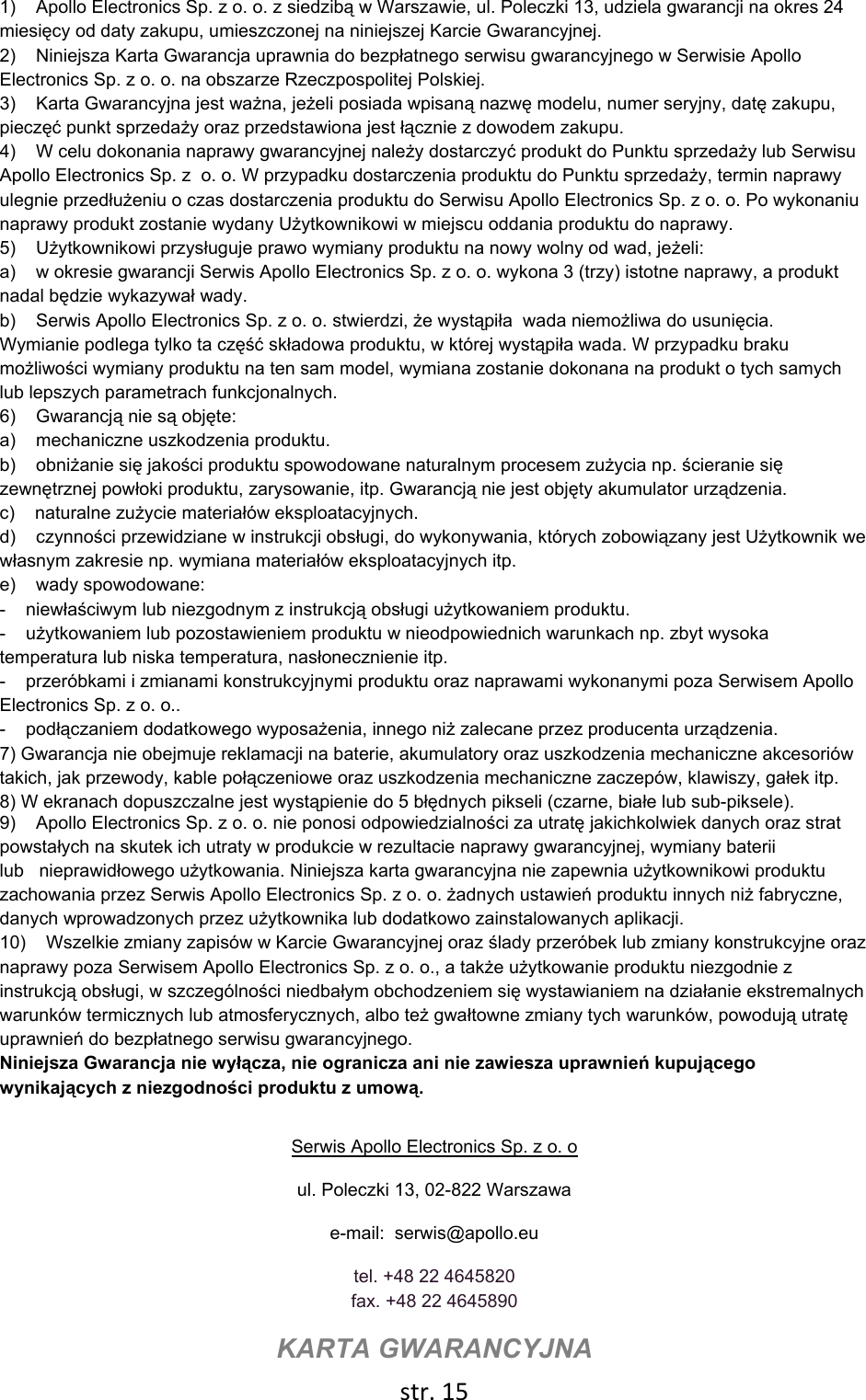  str. 15  1)    Apollo Electronics Sp. z o. o. z siedzibą w Warszawie, ul. Poleczki 13, udziela gwarancji na okres 24 miesięcy od daty zakupu, umieszczonej na niniejszej Karcie Gwarancyjnej. 2)    Niniejsza Karta Gwarancja uprawnia do bezpłatnego serwisu gwarancyjnego w Serwisie Apollo Electronics Sp. z o. o. na obszarze Rzeczpospolitej Polskiej.  3)    Karta Gwarancyjna jest ważna, jeżeli posiada wpisaną nazwę modelu, numer seryjny, datę zakupu, pieczęć punkt sprzedaży oraz przedstawiona jest łącznie z dowodem zakupu.  4)    W celu dokonania naprawy gwarancyjnej należy dostarczyć produkt do Punktu sprzedaży lub Serwisu Apollo Electronics Sp. z  o. o. W przypadku dostarczenia produktu do Punktu sprzedaży, termin naprawy ulegnie przedłużeniu o czas dostarczenia produktu do Serwisu Apollo Electronics Sp. z o. o. Po wykonaniu naprawy produkt zostanie wydany Użytkownikowi w miejscu oddania produktu do naprawy. 5)    Użytkownikowi przysługuje prawo wymiany produktu na nowy wolny od wad, jeżeli: a)    w okresie gwarancji Serwis Apollo Electronics Sp. z o. o. wykona 3 (trzy) istotne naprawy, a produkt nadal będzie wykazywał wady. b)    Serwis Apollo Electronics Sp. z o. o. stwierdzi, że wystąpiła  wada niemożliwa do usunięcia. Wymianie podlega tylko ta część składowa produktu, w której wystąpiła wada. W przypadku braku możliwości wymiany produktu na ten sam model, wymiana zostanie dokonana na produkt o tych samych lub lepszych parametrach funkcjonalnych.  6)    Gwarancją nie są objęte: a)    mechaniczne uszkodzenia produktu. b)    obniżanie się jakości produktu spowodowane naturalnym procesem zużycia np. ścieranie się zewnętrznej powłoki produktu, zarysowanie, itp. Gwarancją nie jest objęty akumulator urządzenia.  c)    naturalne zużycie materiałów eksploatacyjnych.  d)    czynności przewidziane w instrukcji obsługi, do wykonywania, których zobowiązany jest Użytkownik we własnym zakresie np. wymiana materiałów eksploatacyjnych itp.   e)    wady spowodowane: -    niewłaściwym lub niezgodnym z instrukcją obsługi użytkowaniem produktu. -    użytkowaniem lub pozostawieniem produktu w nieodpowiednich warunkach np. zbyt wysoka temperatura lub niska temperatura, nasłonecznienie itp.  -    przeróbkami i zmianami konstrukcyjnymi produktu oraz naprawami wykonanymi poza Serwisem Apollo Electronics Sp. z o. o.. -    podłączaniem dodatkowego wyposażenia, innego niż zalecane przez producenta urządzenia. 7) Gwarancja nie obejmuje reklamacji na baterie, akumulatory oraz uszkodzenia mechaniczne akcesoriów takich, jak przewody, kable połączeniowe oraz uszkodzenia mechaniczne zaczepów, klawiszy, gałek itp.  8) W ekranach dopuszczalne jest wystąpienie do 5 błędnych pikseli (czarne, białe lub sub-piksele).  9)    Apollo Electronics Sp. z o. o. nie ponosi odpowiedzialności za utratę jakichkolwiek danych oraz strat powstałych na skutek ich utraty w produkcie w rezultacie naprawy gwarancyjnej, wymiany baterii lub   nieprawidłowego użytkowania. Niniejsza karta gwarancyjna nie zapewnia użytkownikowi produktu zachowania przez Serwis Apollo Electronics Sp. z o. o. żadnych ustawień produktu innych niż fabryczne, danych wprowadzonych przez użytkownika lub dodatkowo zainstalowanych aplikacji.  10)    Wszelkie zmiany zapisów w Karcie Gwarancyjnej oraz ślady przeróbek lub zmiany konstrukcyjne oraz naprawy poza Serwisem Apollo Electronics Sp. z o. o., a także użytkowanie produktu niezgodnie z instrukcją obsługi, w szczególności niedbałym obchodzeniem się wystawianiem na działanie ekstremalnych warunków termicznych lub atmosferycznych, albo też gwałtowne zmiany tych warunków, powodują utratę uprawnień do bezpłatnego serwisu gwarancyjnego.    Niniejsza Gwarancja nie wyłącza, nie ogranicza ani nie zawiesza uprawnień kupującego wynikających z niezgodności produktu z umową.   Serwis Apollo Electronics Sp. z o. o ul. Poleczki 13, 02-822 Warszawa e-mail:  serwis@apollo.eu tel. +48 22 4645820 fax. +48 22 4645890 KARTA GWARANCYJNA 