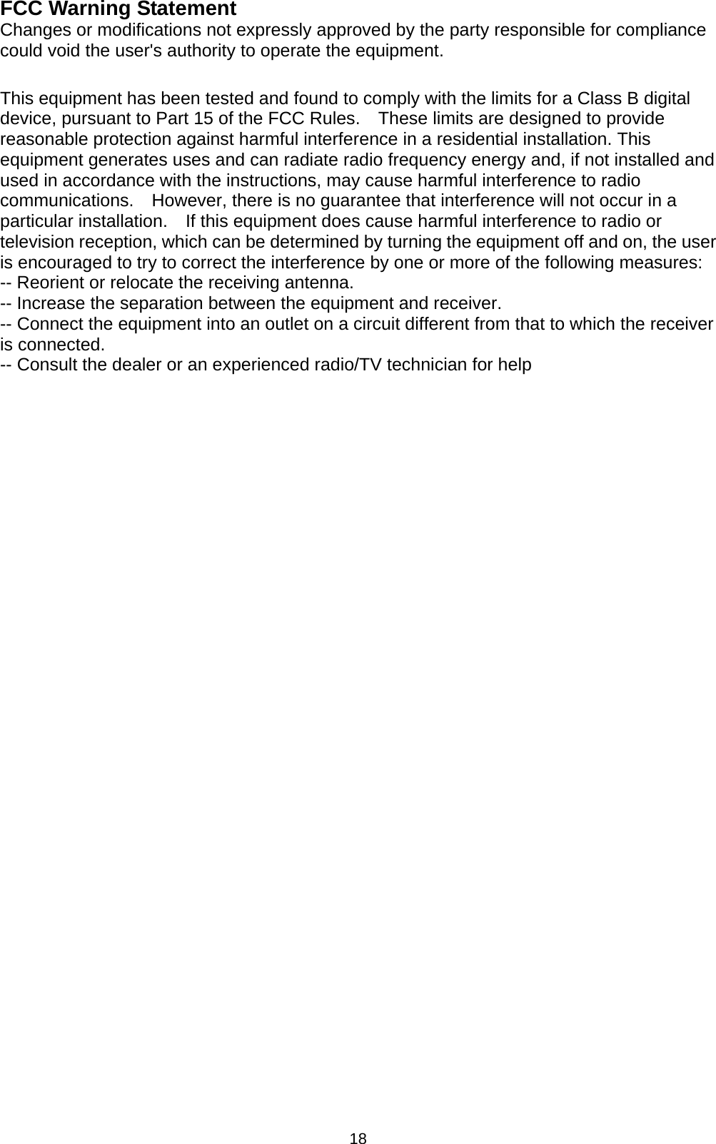 18 FCC Warning Statement Changes or modifications not expressly approved by the party responsible for compliance could void the user&apos;s authority to operate the equipment.  This equipment has been tested and found to comply with the limits for a Class B digital device, pursuant to Part 15 of the FCC Rules.    These limits are designed to provide reasonable protection against harmful interference in a residential installation. This equipment generates uses and can radiate radio frequency energy and, if not installed and used in accordance with the instructions, may cause harmful interference to radio communications.    However, there is no guarantee that interference will not occur in a particular installation.    If this equipment does cause harmful interference to radio or television reception, which can be determined by turning the equipment off and on, the user is encouraged to try to correct the interference by one or more of the following measures: -- Reorient or relocate the receiving antenna.     -- Increase the separation between the equipment and receiver.       -- Connect the equipment into an outlet on a circuit different from that to which the receiver is connected.   -- Consult the dealer or an experienced radio/TV technician for help 