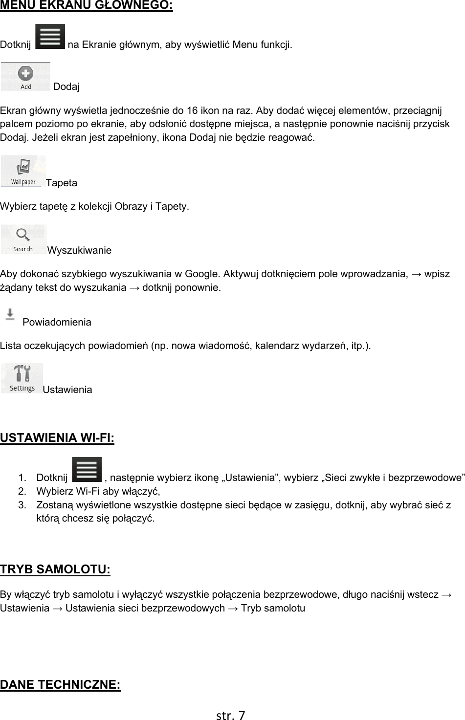  str. 7    MENU EKRANU GŁOWNEGO: Dotknij   na Ekranie głównym, aby wyświetlić Menu funkcji.  Dodaj Ekran główny wyświetla jednocześnie do 16 ikon na raz. Aby dodać więcej elementów, przeciągnij palcem poziomo po ekranie, aby odsłonić dostępne miejsca, a następnie ponownie naciśnij przycisk Dodaj. Jeżeli ekran jest zapełniony, ikona Dodaj nie będzie reagować. Tapeta Wybierz tapetę z kolekcji Obrazy i Tapety. Wyszukiwanie Aby dokonać szybkiego wyszukiwania w Google. Aktywuj dotknięciem pole wprowadzania, → wpisz żądany tekst do wyszukania → dotknij ponownie.  Powiadomienia Lista oczekujących powiadomień (np. nowa wiadomość, kalendarz wydarzeń, itp.). Ustawienia   USTAWIENIA WI-FI: 1.  Dotknij   , następnie wybierz ikonę „Ustawienia”, wybierz „Sieci zwykłe i bezprzewodowe” 2.  Wybierz Wi-Fi aby włączyć,  3. Zostaną wyświetlone wszystkie dostępne sieci będące w zasięgu, dotknij, aby wybrać sieć z którą chcesz się połączyć.  TRYB SAMOLOTU: By włączyć tryb samolotu i wyłączyć wszystkie połączenia bezprzewodowe, długo naciśnij wstecz → Ustawienia → Ustawienia sieci bezprzewodowych → Tryb samolotu   DANE TECHNICZNE: 
