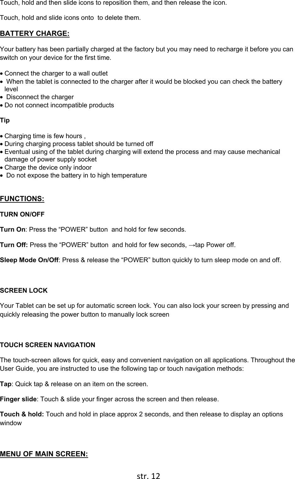  str. 12  Touch, hold and then slide icons to reposition them, and then release the icon. Touch, hold and slide icons onto  to delete them. BATTERY CHARGE: Your battery has been partially charged at the factory but you may need to recharge it before you can switch on your device for the first time. • Connect the charger to a wall outlet •  When the tablet is connected to the charger after it would be blocked you can check the battery level •  Disconnect the charger • Do not connect incompatible products    Tip • Charging time is few hours ,  • During charging process tablet should be turned off • Eventual using of the tablet during charging will extend the process and may cause mechanical damage of power supply socket  • Charge the device only indoor •  Do not expose the battery in to high temperature  FUNCTIONS: TURN ON/OFF  Turn On: Press the “POWER” button  and hold for few seconds. Turn Off: Press the “POWER” button  and hold for few seconds, →tap Power off. Sleep Mode On/Off: Press &amp; release the “POWER” button quickly to turn sleep mode on and off.  SCREEN LOCK Your Tablet can be set up for automatic screen lock. You can also lock your screen by pressing and quickly releasing the power button to manually lock screen  TOUCH SCREEN NAVIGATION  The touch-screen allows for quick, easy and convenient navigation on all applications. Throughout the User Guide, you are instructed to use the following tap or touch navigation methods: Tap: Quick tap &amp; release on an item on the screen. Finger slide: Touch &amp; slide your finger across the screen and then release. Touch &amp; hold: Touch and hold in place approx 2 seconds, and then release to display an options window  MENU OF MAIN SCREEN: 