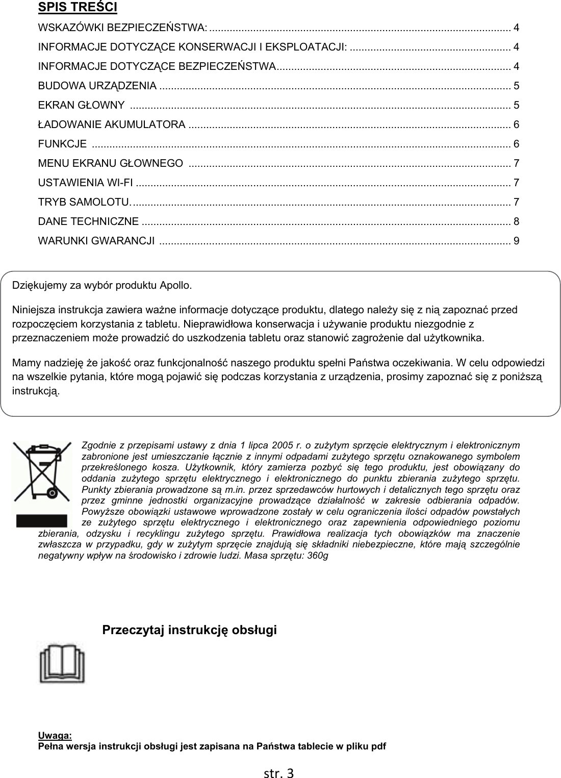  str. 3  Dziękujemy za wybór produktu Apollo. Niniejsza instrukcja zawiera ważne informacje dotyczące produktu, dlatego należy się z nią zapoznać przed rozpoczęciem korzystania z tabletu. Nieprawidłowa konserwacja i używanie produktu niezgodnie z przeznaczeniem może prowadzić do uszkodzenia tabletu oraz stanowić zagrożenie dal użytkownika. Mamy nadzieję że jakość oraz funkcjonalność naszego produktu spełni Państwa oczekiwania. W celu odpowiedzi na wszelkie pytania, które mogą pojawić się podczas korzystania z urządzenia, prosimy zapoznać się z poniższą instrukcją. SPIS TREŚCI WSKAZÓWKI BEZPIECZEŃSTWA: ....................................................................................................... 4 INFORMACJE DOTYCZĄCE KONSERWACJI I EKSPLOATACJI: ....................................................... 4 INFORMACJE DOTYCZĄCE BEZPIECZEŃSTWA ................................................................................  4 BUDOWA URZĄDZENIA ........................................................................................................................ 5 EKRAN GŁOWNY  .................................................................................................................................. 5 ŁADOWANIE AKUMULATORA .............................................................................................................. 6 FUNKCJE  ............................................................................................................................................... 6 MENU EKRANU GŁOWNEGO  .............................................................................................................. 7 USTAWIENIA WI-FI ................................................................................................................................ 7 TRYB SAMOLOTU. ................................................................................................................................. 7 DANE TECHNICZNE .............................................................................................................................. 8 WARUNKI GWARANCJI  ........................................................................................................................ 9   Zgodnie z przepisami ustawy z dnia 1 lipca 2005 r. o zużytym sprzęcie elektrycznym i elektronicznym zabronione jest umieszczanie łącznie z innymi odpadami zużytego sprzętu oznakowanego symbolem przekreślonego kosza. Użytkownik, który zamierza pozbyć się tego produktu, jest obowiązany do oddania zużytego sprzętu elektrycznego i elektronicznego do punktu zbierania zużytego sprzętu. Punkty zbierania prowadzone są m.in. przez sprzedawców hurtowych i detalicznych tego sprzętu oraz przez gminne jednostki organizacyjne prowadzące działalność w zakresie odbierania odpadów. Powyższe obowiązki ustawowe wprowadzone zostały w celu ograniczenia ilości odpadów powstałych ze zużytego sprzętu elektrycznego i elektronicznego oraz zapewnienia odpowiedniego poziomu zbierania, odzysku i recyklingu zużytego sprzętu. Prawidłowa realizacja tych obowiązków ma znaczenie zwłaszcza w przypadku, gdy w zużytym sprzęcie znajdują się składniki niebezpieczne, które mają szczególnie negatywny wpływ na środowisko i zdrowie ludzi. Masa sprzętu: 360g        Przeczytaj instrukcję obsługi    Uwaga:  Pełna wersja instrukcji obsługi jest zapisana na Państwa tablecie w pliku pdf 