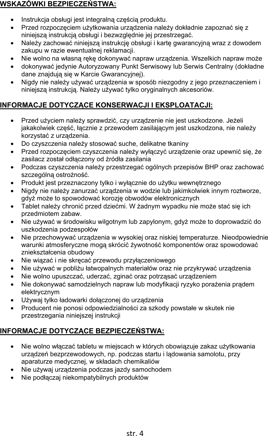  str. 4  WSKAZÓWKI BEZPIECZEŃSTWA: • Instrukcja obsługi jest integralną częścią produktu. • Przed rozpoczęciem użytkowania urządzenia należy dokładnie zapoznać się z niniejszą instrukcją obsługi i bezwzględnie jej przestrzegać. • Należy zachować niniejszą instrukcję obsługi i kartę gwarancyjną wraz z dowodem zakupu w razie ewentualnej reklamacji. •  Nie wolno na własną rękę dokonywać napraw urządzenia. Wszelkich napraw może • dokonywać jedynie Autoryzowany Punkt Serwisowy lub Serwis Centralny (dokładne dane znajdują się w Karcie Gwarancyjnej). •  Nigdy nie należy używać urządzenia w sposób niezgodny z jego przeznaczeniem i niniejszą instrukcją. Należy używać tylko oryginalnych akcesoriów.  INFORMACJE DOTYCZĄCE KONSERWACJI I EKSPLOATACJI: • Przed użyciem należy sprawdzić, czy urządzenie nie jest uszkodzone. Jeżeli jakakolwiek część, łącznie z przewodem zasilającym jest uszkodzona, nie należy korzystać z urządzenia. •  Do czyszczenia należy stosować suche, delikatne tkaniny • Przed rozpoczęciem czyszczenia należy wyłączyć urządzenie oraz upewnić się, że zasilacz został odłączony od źródła zasilania •  Podczas czyszczenia należy przestrzegać ogólnych przepisów BHP oraz zachować szczególną ostrożność. •  Produkt jest przeznaczony tylko i wyłącznie do użytku wewnętrznego •  Nigdy nie należy zanurzać urządzenia w wodzie lub jakimkolwiek innym roztworze, gdyż może to spowodować korozję obwodów elektronicznych • Tablet należy chronić przed dziećmi. W żadnym wypadku nie może stać się ich przedmiotem zabaw. • Nie używać w środowisku wilgotnym lub zapylonym, gdyż może to doprowadzić do uszkodzenia podzespołów • Nie przechowywać urządzenia w wysokiej oraz niskiej temperaturze. Nieodpowiednie warunki atmosferyczne mogą skrócić żywotność komponentów oraz spowodować zniekształcenia obudowy • Nie wiązać i nie skręcać przewodu przyłączeniowego • Nie używać w pobliżu łatwopalnych materiałów oraz nie przykrywać urządzenia •  Nie wolno upuszczać, uderzać, zginać oraz potrząsać urządzeniem • Nie dokonywać samodzielnych napraw lub modyfikacji ryzyko porażenia prądem elektrycznym • Używaj tylko ładowarki dołączonej do urządzenia •  Producent nie ponosi odpowiedzialności za szkody powstałe w skutek nie przestrzegania niniejszej instrukcji  INFORMACJE DOTYCZĄCE BEZPIECZEŃSTWA: •  Nie wolno włączać tabletu w miejscach w których obowiązuje zakaz użytkowania urządzeń bezprzewodowych, np. podczas startu i lądowania samolotu, przy aparaturze medycznej, w składach chemikaliów • Nie używaj urządzenia podczas jazdy samochodem • Nie podłączaj niekompatybilnych produktów      