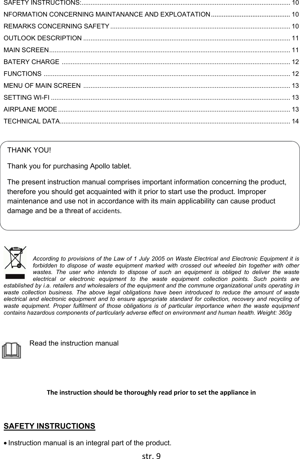  str. 9  THANK YOU! Thank you for purchasing Apollo tablet. The present instruction manual comprises important information concerning the product, therefore you should get acquainted with it prior to start use the product. Improper maintenance and use not in accordance with its main applicability can cause product damage and be a threat of accidents.  SAFETY INSTRUCTIONS: .................................................................................................................... 10 NFORMATION CONCERNING MAINTANANCE AND EXPLOATATION ............................................  10 REMARKS CONCERNING SAFETY .................................................................................................... 10 OUTLOOK DESCRIPTION ................................................................................................................... 11 MAIN SCREEN ...................................................................................................................................... 11 BATERY CHARGE  ............................................................................................................................... 12 FUNCTIONS  ......................................................................................................................................... 12 MENU OF MAIN SCREEN  ................................................................................................................... 13 SETTING WI-FI ..................................................................................................................................... 13 AIRPLANE MODE ................................................................................................................................. 13 TECHNICAL DATA ................................................................................................................................ 14   According to provisions of the Law of 1 July 2005 on Waste Electrical and Electronic Equipment it is forbidden to dispose of waste equipment marked with crossed out wheeled bin together with other wastes. The user who intends to dispose of such an equipment is obliged to deliver the waste electrical or electronic equipment to the waste equipment collection points. Such points are established by i.a. retailers and wholesalers of the equipment and the commune organizational units operating in waste collection business. The above legal obligations have been introduced to reduce the amount of waste electrical and electronic equipment and to ensure appropriate standard for collection, recovery and recycling of waste equipment. Proper fulfilment of those obligations is of particular importance when the waste equipment contains hazardous components of particularly adverse effect on environment and human health. Weight: 360g   Read the instruction manual       The instruction should be thoroughly read prior to set the appliance in  SAFETY INSTRUCTIONS • Instruction manual is an integral part of the product. 