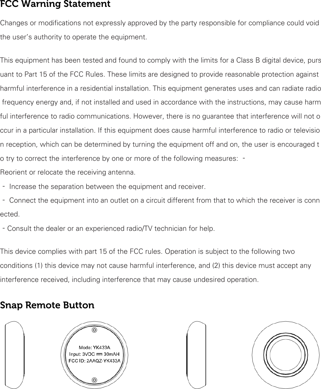 FCC Warning Statement Changes or modifications not expressly approved by the party responsible for compliance could void the user’s authority to operate the equipment.    This equipment has been tested and found to comply with the limits for a Class B digital device, pursuant to Part 15 of the FCC Rules. These limits are designed to provide reasonable protection against harmful interference in a residential installation. This equipment generates uses and can radiate radio frequency energy and, if not installed and used in accordance with the instructions, may cause harmful interference to radio communications. However, there is no guarantee that interference will not occur in a particular installation. If this equipment does cause harmful interference to radio or television reception, which can be determined by turning the equipment off and on, the user is encouraged to try to correct the interference by one or more of the following measures: ‐ Reorient or relocate the receiving antenna.  ‐ Increase the separation between the equipment and receiver.  ‐ Connect the equipment into an outlet on a circuit different from that to which the receiver is connected.  ‐Consult the dealer or an experienced radio/TV technician for help.   This device complies with part 15 of the FCC rules. Operation is subject to the following two conditions (1) this device may not cause harmful interference, and (2) this device must accept any interference received, including interference that may cause undesired operation.  Snap Remote Button      