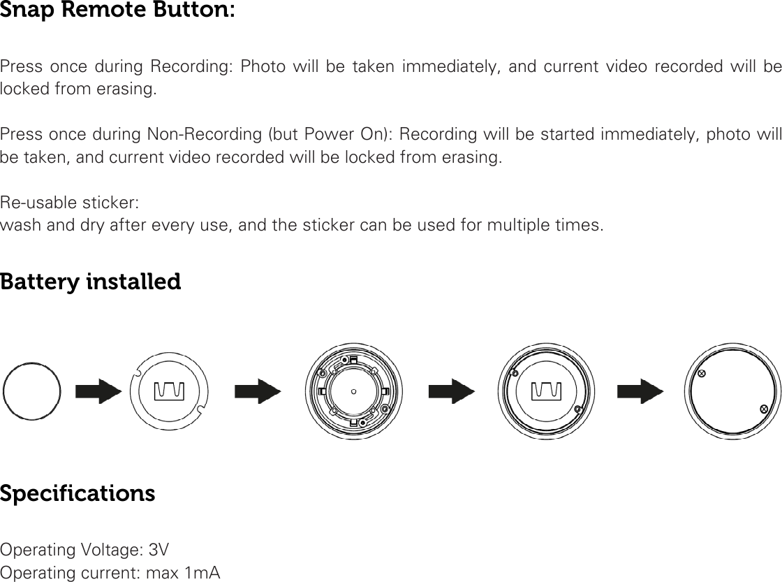 Snap Remote Button:  Press once during Recording: Photo will be taken immediately, and current video recorded will be locked from erasing.  Press once during Non-Recording (but Power On): Recording will be started immediately, photo will be taken, and current video recorded will be locked from erasing.  Re-usable sticker:  wash and dry after every use, and the sticker can be used for multiple times.  Battery installed    Specifications  Operating Voltage: 3V Operating current: max 1mA   