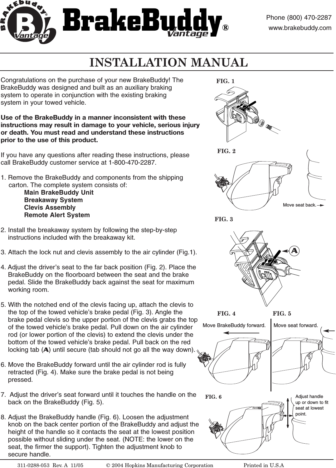 INSTALLATION MANUAL311-0288-053  Rev. A 11/05FIG. 2FIG. 1&copy;2004 Hopkins Manufacturing Corporation                   Printed in U.S.AMove seat back.antageantagePhone (800) 470-2287www.brakebuddy.comantageantageCongratulations on the purchase of your new BrakeBuddy! The BrakeBuddy was designed and built as an auxiliary braking system to operate in conjunction with the existing braking system in your towed vehicle.Use of the BrakeBuddy in a manner inconsistent with these instructions may result in damage to your vehicle, serious injuryor death. You must read and understand these instructionsprior to the use of this product. If you have any questions after reading these instructions, pleasecall BrakeBuddy customer service at 1-800-470-2287.1. Remove the BrakeBuddy and components from the shipping carton. The complete system consists of:Main BrakeBuddyUnitBreakaway SystemClevis AssemblyRemote Alert System2. Install the breakaway system by following the step-by-step instructions included with the breakaway kit.3. Attach the lock nut and clevis assembly to the air cylinder (Fig.1). 4. Adjust the driver&rsquo;s seat to the far back position (Fig. 2). Place the BrakeBuddy on the floorboard between the seat and the brake pedal. Slide the BrakeBuddy back against the seat for maximum working room.5. With the notched end of the clevis facing up, attach the clevis to the top of the towed vehicle&rsquo;s brake pedal (Fig. 3). Angle the brake pedal clevis so the upper portion of the clevis grabs the top of the towed vehicle&rsquo;s brake pedal. Pull down on the air cylinder rod (or lower portion of the clevis) to extend the clevis under the bottom of the towed vehicle&rsquo;s brake pedal. Pull back on the red locking tab (A)until secure (tab should not go all the way down). 6. Move the BrakeBuddy forward until the air cylinder rod is fully retracted (Fig. 4). Make sure the brake pedal is not being pressed. 7. Adjust the driver&rsquo;s seat forward until it touches the handle on the back on the BrakeBuddy (Fig. 5).8. Adjust the BrakeBuddy handle (Fig. 6). Loosen the adjustment knob on the back center portion of the BrakeBuddy and adjust theheight of the handle so it contacts the seat at the lowest position possible without sliding under the seat. (NOTE: the lower on the seat, the firmer the support). Tighten the adjustment knob to secure handle. FIG. 3AMove BrakeBuddy forward. Move seat forward.FIG. 4 FIG. 5FIG. 6 Adjust handleup or down to fitseat at lowestpoint.