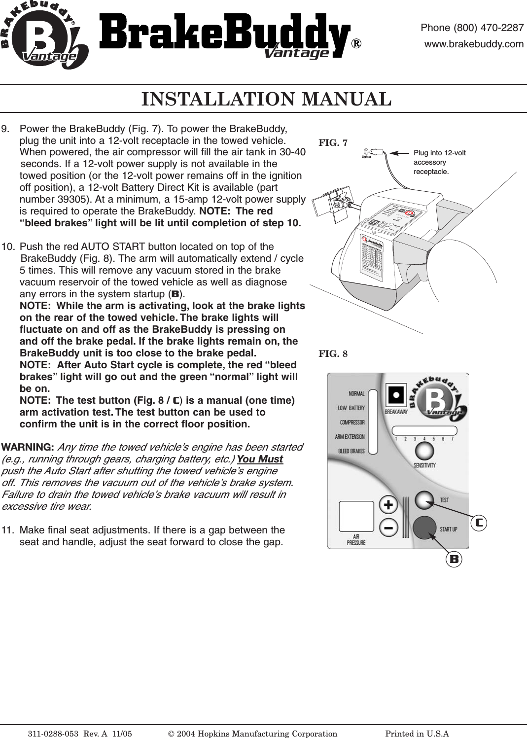 LighterINSTALLATION MANUALFIG. 8FIG. 7311-0288-053  Rev. A 11/05 &copy; 2004 Hopkins Manufacturing Corporation                   Printed in U.S.APlug into 12-voltaccessoryreceptacle.antageantagePhone (800) 470-2287www.brakebuddy.comantageantage9. Power the BrakeBuddy (Fig. 7). To power the BrakeBuddy,plug the unit into a 12-volt receptacle in the towed vehicle.When powered, the air compressor will fill the air tank in 30-40seconds. If a 12-volt power supply is not available in thetowed position (or the 12-volt power remains off in the ignitionoff position), a 12-volt Battery Direct Kit is available (partnumber 39305). At a minimum, a 15-amp 12-volt power supplyis required to operate the BrakeBuddy. NOTE: The red&ldquo;bleed brakes&rdquo; light will be lit until completion of step 10.10. Push the red AUTO START button located on top of the BrakeBuddy (Fig. 8). The arm will automatically extend / cycle5times. This will remove any vacuum stored in the brakevacuum reservoir of the towed vehicle as well as diagnoseany errors in the system startup (B). NOTE: While the arm is activating, look at the brake lightson the rear of the towed vehicle. The brake lights willfluctuate on and off as the BrakeBuddy is pressing onand off the brake pedal. If the brake lights remain on, theBrakeBuddy unit is too close to the brake pedal.NOTE: After Auto Startcycle is complete, the red &ldquo;bleedbrakes&rdquo; light will go out and the green &ldquo;normal&rdquo; light willbe on.NOTE: The test button (Fig. 8 / C)is a manual (one time)arm activation test. The test button can be used toconfirm the unit is in the correct floor position.WARNING:Any time the towed vehicle&rsquo;sengine has been started (e.g., running through gears, charging battery, etc.) You Mustpush the Auto Start after shutting the towed vehicle&rsquo;s engine off. This removes the vacuum out of the vehicle&rsquo;s brake system. Failure to drain the towed vehicle&rsquo;s brake vacuum will result in excessive tire wear.11. Make final seat adjustments. If there is a gap between theseat and handle, adjust the seat forward to close the gap.BC