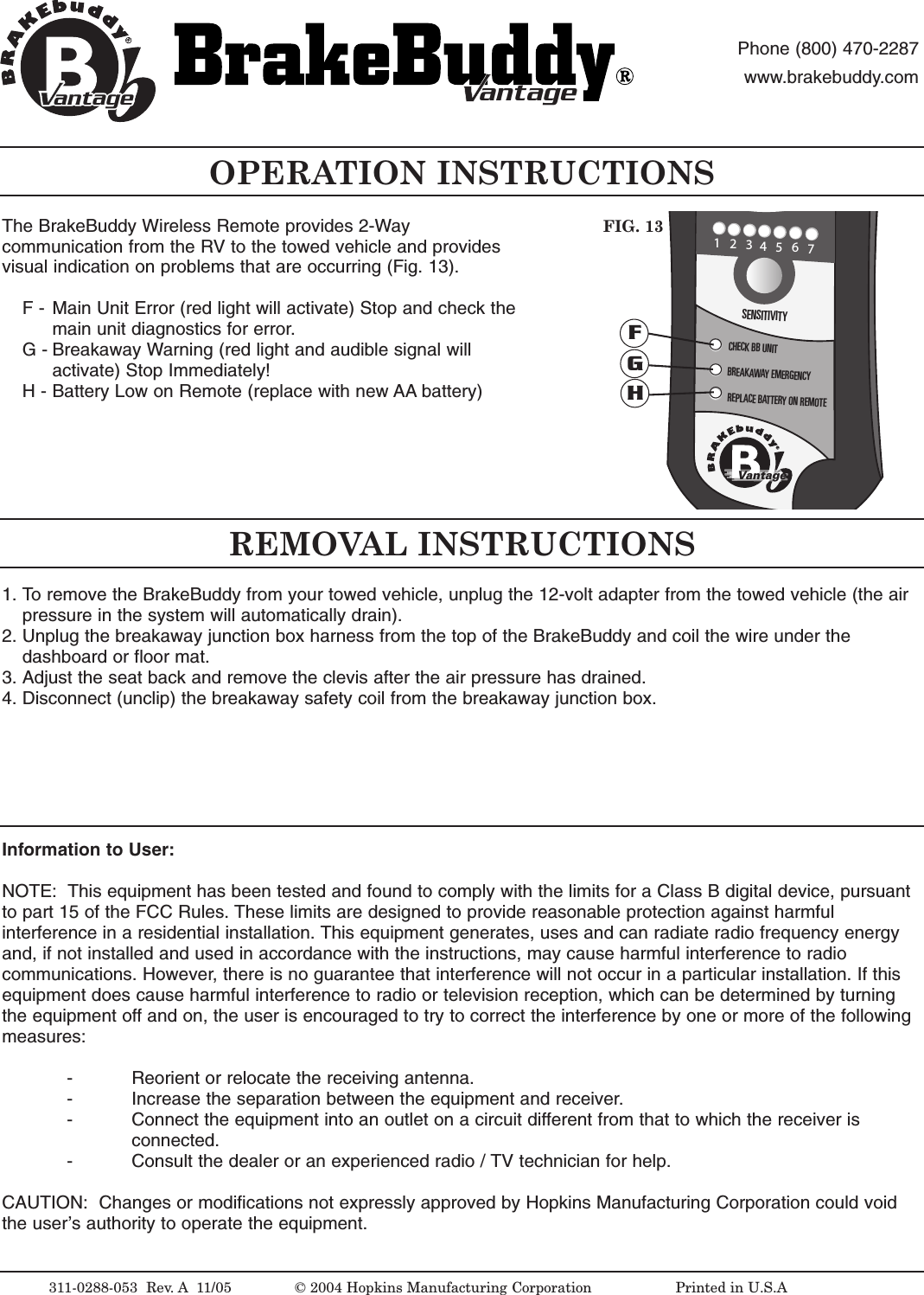 The BrakeBuddy Wireless Remote provides 2-Waycommunication from the RV to the towed vehicle and providesvisual indication on problems that are occurring (Fig. 13).F - Main Unit Error (red light will activate) Stop and check the main unit diagnostics for error.G- Breakaway Warning (red light and audible signal will activate) Stop Immediately!H- Battery Low on Remote (replace with new AA battery)OPERATION INSTRUCTIONS311-0288-053  Rev. A 11/05 &copy; 2004 Hopkins Manufacturing Corporation                   Printed in U.S.AantageantagePhone (800) 470-2287www.brakebuddy.comantageantageREMOVAL INSTRUCTIONSInformation to User:NOTE:  This equipment has been tested and found to comply with the limits for a Class B digital device, pursuantto part 15 of the FCC Rules. These limits are designed to provide reasonable protection against harmfulinterference in a residential installation. This equipment generates, uses and can radiate radio frequency energyand, if not installed and used in accordance with the instructions, may cause harmful interference to radiocommunications. However,there is no guarantee that interference will not occur in a particular installation. If thisequipment does cause harmful interference to radio or television reception, which can be determined by turningthe equipment off and on, the user is encouraged to try to correct the interference by one or more of the followingmeasures:-Reorient or relocate the receiving antenna.- Increase the separation between the equipment and receiver.- Connect the equipment into an outlet on a circuit different from that to which the receiver is connected.- Consult the dealer or an experienced radio / TV technician for help.CAUTION:  Changes or modifications not expressly approved by Hopkins Manufacturing Corporation could voidthe user&rsquo;sauthority to operate the equipment.1234BRAKINGOCCURINGSENSITIVITYCHECK BB UNITBREAKAWAY EMERGENCYREPLACEBATTERY ON REMOTE567VantageFIG. 13FGH1. To remove the BrakeBuddy from your towed vehicle, unplug the 12-volt adapter from the towed vehicle (the air pressure in the system will automatically drain).2. Unplug the breakaway junction box harness from the top of the BrakeBuddy and coil the wire under the dashboard or floor mat.3. Adjust the seat back and remove the clevis after the air pressure has drained.4. Disconnect (unclip) the breakaway safety coil from the breakaway junction box.