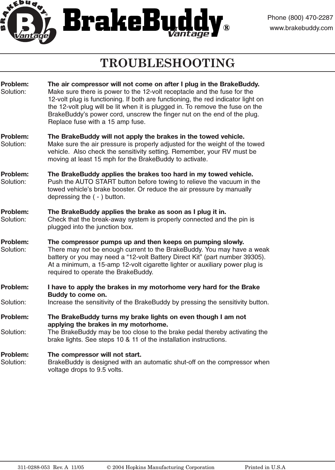 Problem:  The air compressor will not come on after I plug in the BrakeBuddy.Solution:  Make sure there is power to the 12-volt receptacle and the fuse for the 12-volt plug is functioning. If both are functioning, the red indicator light onthe 12-volt plug will be lit when it is plugged in. To remove the fuse on theBrakeBuddy&rsquo;s power cord, unscrew the finger nut on the end of the plug.Replace fuse with a 15 amp fuse.Problem: The BrakeBuddy will not apply the brakes in the towed vehicle.Solution:  Make sure the air pressure is properly adjusted for the weight of the towedvehicle.  Also check the sensitivity setting. Remember, your RV must bemoving at least 15 mph for the BrakeBuddy to activate.Problem: The BrakeBuddy applies the brakes too hard in my towed vehicle.Solution:  Push the AUTO START button before towing to relieve the vacuum in thetowed vehicle&rsquo;sbrake booster.Or reduce the air pressure by manuallydepressing the ( - ) button.Problem: The BrakeBuddy applies the brake as soon as I plug it in.Solution:  Check that the break-away system is properly connected and the pin isplugged into the junction box. Problem: The compressor pumps up and then keeps on pumping slowly.Solution:  There may not be enough current to the BrakeBuddy. You may have a weakbattery or you may need a &ldquo;12-volt Battery Direct Kit&rdquo; (part number 39305).At a minimum, a 15-amp 12-volt cigarette lighter or auxiliary power plug isrequired to operate the BrakeBuddy.Problem: I have to apply the brakes in my motorhome very hard for the Brake Buddy to come on.Solution:  Increase the sensitivity of the BrakeBuddy by pressing the sensitivity button.Problem: The BrakeBuddy turns my brake lights on even though I am not applying the brakes in my motorhome.Solution:  The BrakeBuddy may be too close to the brake pedal thereby activating thebrake lights. See steps 10 &amp; 11of the installation instructions. Problem: The compressor will not start.Solution:  BrakeBuddy is designed with an automatic shut-off on the compressor whenvoltage drops to 9.5 volts.TROUBLESHOOTING311-0288-053  Rev.A 11/05 &copy;2004 Hopkins Manufacturing Corporation                   Printed in U.S.AantageantagePhone (800) 470-2287www.brakebuddy.comantageantage