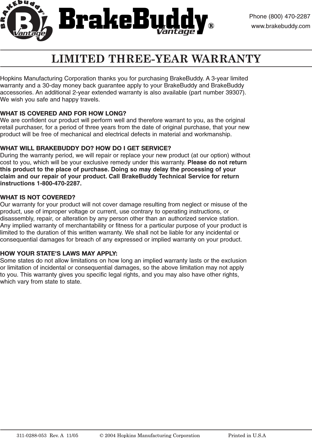 Hopkins Manufacturing Corporation thanks you for purchasing BrakeBuddy. A 3-year limitedwarranty and a 30-day money back guarantee apply to your BrakeBuddy and BrakeBuddyaccessories. An additional 2-year extended warranty is also available (part number 39307).We wish you safe and happy travels.WHAT IS COVERED AND FOR HOW LONG?We are confident our product will perform well and therefore warrant to you, as the originalretail purchaser, for a period of three years from the date of original purchase, that your newproduct will be free of mechanical and electrical defects in material and workmanship.WHAT WILL BRAKEBUDDY DO? HOW DO I GET SERVICE?During the warranty period, we will repair or replace your new product (at our option) withoutcost to you, which will be your exclusive remedy under this warranty. Please do not returnthis product to the place of purchase. Doing so may delay the processing of yourclaim and our repair of your product. Call BrakeBuddy Technical Service for returninstructions 1-800-470-2287.WHAT IS NOT COVERED?Our warranty for your product will not cover damage resulting from neglect or misuse of theproduct, use of improper voltage or current, use contrary to operating instructions, ordisassembly,repair,or alteration by any person other than an authorized service station.Any implied warranty of merchantability or fitness for a particular purpose of your product islimited to the duration of this written warranty. We shall not be liable for any incidental orconsequential damages for breach of any expressed or implied warranty on your product.HOW YOUR STATE'S LAWS MAY APPLY:Some states do not allow limitations on how long an implied warranty lasts or the exclusionor limitation of incidental or consequential damages, so the above limitation may not applyto you. This warranty gives you specific legal rights, and you may also have other rights,which vary from state to state.LIMITED THREE-YEAR WARRANTY311-0288-053  Rev.A 11/05 &copy;2004 Hopkins Manufacturing Corporation                   Printed in U.S.AantageantagePhone (800) 470-2287www.brakebuddy.comantageantage