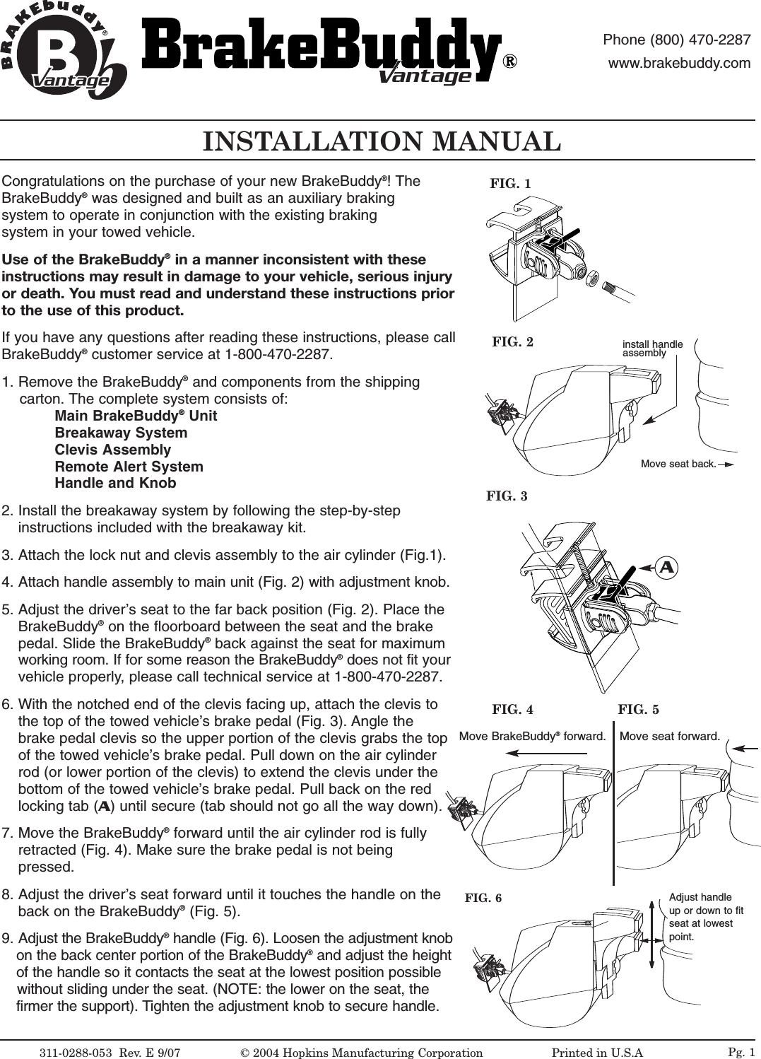 INSTALLATION MANUAL311-0288-053  Rev. E 9/07FIG. 2FIG. 1&copy;2004 Hopkins Manufacturing Corporation                   Printed in U.S.AMove seat back.antageantagePhone (800) 470-2287www.brakebuddy.comantageantageCongratulations on the purchase of your new BrakeBuddy&reg;!The BrakeBuddy&reg;was designed and built as an auxiliary braking system to operate in conjunction with the existing braking system in your towed vehicle.Use of the BrakeBuddy&reg;in a manner inconsistent with these instructions may result in damage to your vehicle, serious injuryor death. You must read and understand these instructions priorto the use of this product. If you have any questions after reading these instructions, please callBrakeBuddy&reg;customer service at 1-800-470-2287.1. Remove the BrakeBuddy&reg;and components from the shipping carton. The complete system consists of:Main BrakeBuddy&reg;UnitBreakaway SystemClevis AssemblyRemote Alert SystemHandle and Knob2. Install the breakaway system by following the step-by-step instructions included with the breakaway kit.3. Attach the lock nut and clevis assembly to the air cylinder (Fig.1).4. Attach handle assembly to main unit (Fig. 2) with adjustment knob.5. Adjust the driver&rsquo;sseat to the far back position (Fig. 2). Place the BrakeBuddy&reg;on the floorboard between the seat and the brake pedal. Slide the BrakeBuddy&reg;back against the seat for maximum working room. If for some reason the BrakeBuddy&reg;does not fit your  vehicle properly, please call technical service at 1-800-470-2287.6. With the notched end of the clevis facing up, attach the clevis to the top of the towed vehicle&rsquo;s brake pedal (Fig. 3). Angle the brake pedal clevis so the upper portion of the clevis grabs the top of the towed vehicle&rsquo;s brake pedal. Pull down on the air cylinder rod (or lower portion of the clevis) to extend the clevis under the bottom of the towed vehicle&rsquo;s brake pedal. Pull back on the red locking tab (A)until secure (tab should not go all the way down). 7. Move the BrakeBuddy&reg;forward until the air cylinder rod is fully retracted (Fig. 4). Make sure the brake pedal is not being pressed. 8. Adjust the driver&rsquo;sseat forward until it touches the handle on the back on the BrakeBuddy&reg;(Fig. 5).9. Adjust the BrakeBuddy&reg;handle (Fig. 6). Loosen the adjustment knobon the back center portion of the BrakeBuddy&reg;and adjust the height of the handle so it contacts the seat at the lowest position possible without sliding under the seat. (NOTE: the lower on the seat, the firmer the support). Tighten the adjustment knob to secure handle. FIG. 3AMove BrakeBuddy&reg;forward. Move seat forward.FIG. 4 FIG. 5FIG. 6 Adjust handleup or down to fitseat at lowestpoint.Pg. 1install handle assembly
