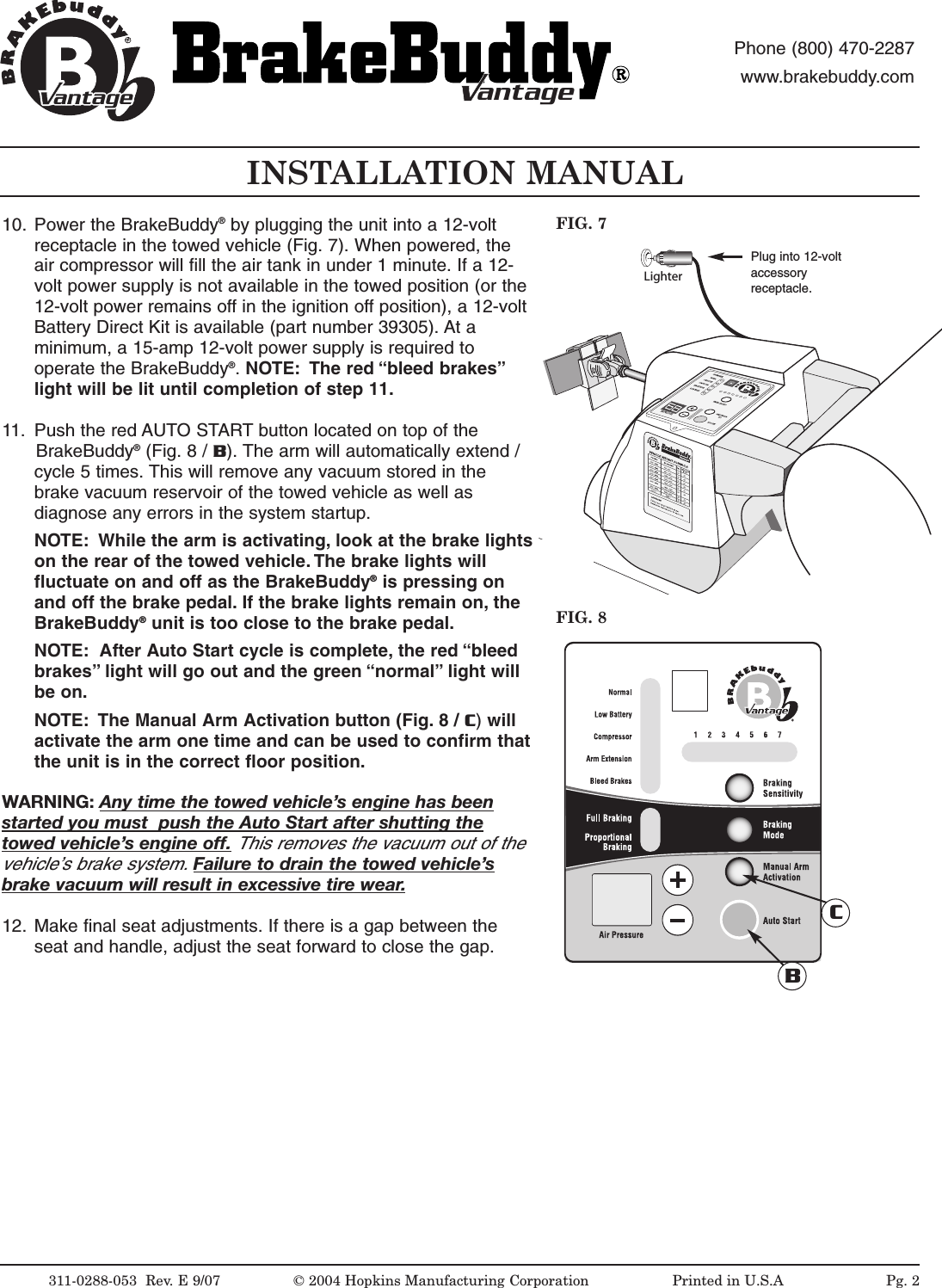 LighterINSTALLATION MANUALFIG. 8FIG. 7311-0288-053  Rev. E 9/07 &copy; 2004 Hopkins Manufacturing Corporation                   Printed in U.S.APlug into 12-voltaccessoryreceptacle.antageantagePhone (800) 470-2287www.brakebuddy.comantageantage10. Power the BrakeBuddy&reg;by plugging the unit into a 12-voltreceptacle in the towed vehicle (Fig. 7). When powered, theair compressor will fill the air tank in under 1 minute. If a 12-volt power supply is not available in the towed position (or the12-volt power remains off in the ignition off position), a 12-voltBattery Direct Kit is available (part number 39305). At aminimum, a 15-amp 12-volt power supply is required tooperate the BrakeBuddy&reg;.NOTE: The red &ldquo;bleed brakes&rdquo;light will be lit until completion of step 11.11. Push the red AUTO START button located on top of the BrakeBuddy&reg;(Fig. 8 / B). The arm will automatically extend /cycle 5 times. This will remove any vacuum stored in thebrake vacuum reservoir of the towed vehicle as well asdiagnose any errors in the system startup.NOTE: While the arm is activating, look at the brake lightson the rear of the towed vehicle. The brake lights willfluctuate on and off as the BrakeBuddy&reg;is pressing onand off the brake pedal. If the brake lights remain on, theBrakeBuddy&reg;unit is too close to the brake pedal.NOTE: After Auto Start cycle is complete, the red &ldquo;bleedbrakes&rdquo; light will go out and the green &ldquo;normal&rdquo; light willbe on.NOTE: The Manual Arm Activation button (Fig. 8 / C)willactivate the arm one time and can be used to confirm thatthe unit is in the correct floor position.WARNING: Any time the towed vehicle&rsquo;sengine has beenstarted you must  push the Auto Startafter shutting thetowed vehicle&rsquo;sengine off.This removes the vacuum out of thevehicle&rsquo;sbrake system. Failureto drain the towed vehicle&rsquo;sbrake vacuum will result in excessive tirewear.12. Make final seat adjustments. If there is a gap between theseat and handle, adjust the seat forward to close the gap.BCPg. 2