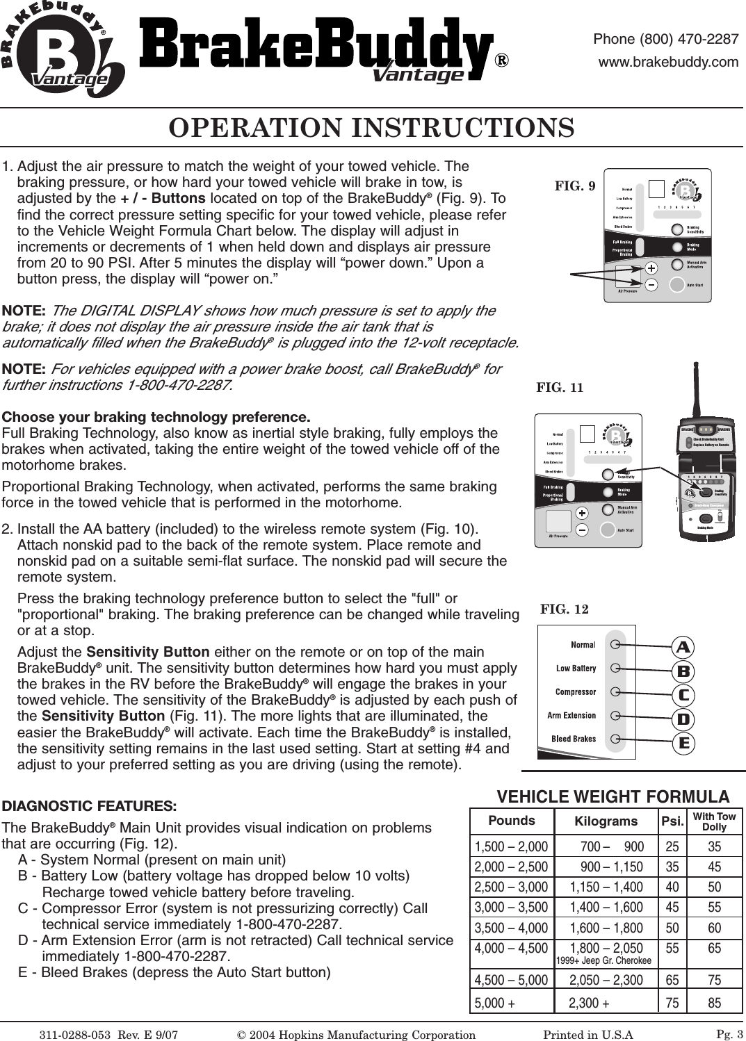 OPERATION INSTRUCTIONSFIG. 9311-0288-053  Rev.E9/07 &copy;2004 Hopkins Manufacturing Corporation                   Printed in U.S.AantageantagePhone (800) 470-2287www.brakebuddy.comantageantageFIG. 111234567BrakingSensitivityBraking ModeBreak-Away EmergencyFULLPROPORTIONALantageCheck BrakeBuddy UnitReplace Battery on RemoteBRAKINGBRAKINGBRAKINGBRAKINGBRAKINGBRAKINGFIG. 12ABCDEPg. 31. Adjust the air pressure to match the weight of your towed vehicle. Thebraking pressure, or how hard your towed vehicle will brake in tow, isadjusted by the +/-Buttons located on top of the BrakeBuddy&reg;(Fig. 9). Tofind the correct pressure setting specific for your towed vehicle, please referto the Vehicle Weight Formula Chart below. The display will adjust inincrements or decrements of 1 when held down and displays air pressurefrom 20 to 90 PSI. After 5 minutes the display will &ldquo;power down.&rdquo; Upon abutton press, the display will &ldquo;power on.&rdquo;NOTE:The DIGITAL DISPLAY shows how much pressure is set to apply thebrake; it does not display the air pressure inside the air tank that isautomatically filled when the BrakeBuddy&reg;is plugged into the 12-volt receptacle.NOTE:For vehicles equipped with a power brake boost, call BrakeBuddy&reg;forfurther instructions 1-800-470-2287.Choose your braking technology preference. Full Braking Technology,also know as inertial style braking, fully employs thebrakes when activated, taking the entire weight of the towed vehicle offof themotorhome brakes.Proportional Braking Technology, when activated, performs the same brakingforce in the towed vehicle that is performed in the motorhome. 2. Install the AA battery (included) to the wireless remote system (Fig. 10).Attach nonskid pad to the back of the remote system. Place remote andnonskid pad on a suitable semi-flat surface. The nonskid pad will secure theremote system.Press the braking technology preference button to select the "full" or"proportional" braking. The braking preference can be changed while travelingor at a stop.Adjust the Sensitivity Button either on the remote or on top of the mainBrakeBuddy&reg;unit. The sensitivity button determines how hard you must applythe brakes in the RV before the BrakeBuddy&reg;will engage the brakes in yourtowed vehicle. The sensitivity of the BrakeBuddy&reg;is adjusted by each push ofthe Sensitivity Button (Fig. 11). The more lights that are illuminated, theeasier the BrakeBuddy&reg;will activate. Each time the BrakeBuddy&reg;is installed,the sensitivity setting remains in the last used setting. Start at setting #4 andadjust to your preferred setting as you are driving (using the remote).DIAGNOSTIC FEATURES:The BrakeBuddy&reg;Main Unit provides visual indication on problemsthat are occurring (Fig. 12).A - System Normal (present on main unit)B-Battery Low (battery voltage has dropped below 10 volts) Recharge towed vehicle battery before traveling.C-Compressor Error (system is not pressurizing correctly) Call technical service immediately 1-800-470-2287.D - Arm Extension Error (arm is not retracted) Call technical service immediately 1-800-470-2287.E-Bleed Brakes (depress the Auto Start button)VEHICLE WEIGHT FORMULA1,500 &ndash; 2,000         700 &ndash;    900 25  352,000 &ndash; 2,500         900 &ndash; 1,150 35 452,500 &ndash; 3,000      1,150 &ndash; 1,400 40 503,000 &ndash; 3,500      1,400 &ndash; 1,600 45 553,500 &ndash; 4,000      1,600 &ndash; 1,800 50 604,000 &ndash; 4,500      1,800 &ndash; 2,050 55 651999+ Jeep Gr. Cherokee4,500 &ndash; 5,000      2,050 &ndash; 2,300 65 755,000 +               2,300 + 75 85Pounds Kilograms Psi. With TowDolly