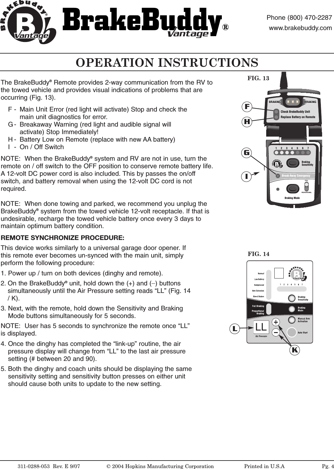OPERATION INSTRUCTIONS311-0288-053  Rev. E 9/07 &copy; 2004 Hopkins Manufacturing Corporation                   Printed in U.S.AantageantagePhone (800) 470-2287www.brakebuddy.comantageantage1234567BrakingSensitivityBraking ModeBreak-Away EmergencyFULLPROPORTIONALantageCheck BrakeBuddy UnitReplace Battery on RemoteBRAKINGBRAKINGBRAKINGBRAKINGBRAKINGBRAKINGFIG. 13FGHINOTE:  When the BrakeBuddy&reg;system and RV are not in use, turn theremote on / off switch to the OFF position to conserve remote battery life.A 12-volt DC power cord is also included. This by passes the on/offswitch, and battery removal when using the 12-volt DC cord is notrequired.NOTE:  When done towing and parked, we recommend you unplug theBrakeBuddy&reg;system from the towed vehicle 12-volt receptacle. If that isundesirable, recharge the towed vehicle battery once every 3 days tomaintain optimum battery condition.REMOTE SYNCHRONIZE PROCEDURE:This device works similarly to a universal garage door opener. Ifthis remote ever becomes un-synced with the main unit, simplyperform the following procedure:1. Power up / turn on both devices (dinghy and remote).2. On the BrakeBuddy&reg;unit, hold down the (+) and (_)buttonssimultaneously until the Air Pressure setting reads &ldquo;LL&rdquo; (Fig. 14/K).3. Next, with the remote, hold down the Sensitivity and Braking Mode buttons simultaneously for 5 seconds. NOTE:  User has 5 seconds to synchronize the remote once &ldquo;LL&rdquo;is displayed. 4. Once the dinghy has completed the &ldquo;link-up&rdquo; routine, the air pressure display will change from &ldquo;LL&rdquo; to the last air pressure setting (# between 20 and 90).5. Both the dinghy and coach units should be displaying the same sensitivity setting and sensitivity button presses on either unit should cause both units to update to the new setting.FIG. 14KLLLPg. 4The BrakeBuddy&reg;Remote provides 2-way communication from the RV tothe towed vehicle and provides visual indications of problems that areoccurring (Fig. 13).F - Main Unit Error (red light will activate) Stop and check the main unit diagnostics for error.G - Breakaway Warning (red light and audible signal will activate) Stop Immediately!H - Battery Low on Remote (replace with new AA battery)I- On / Off Switch