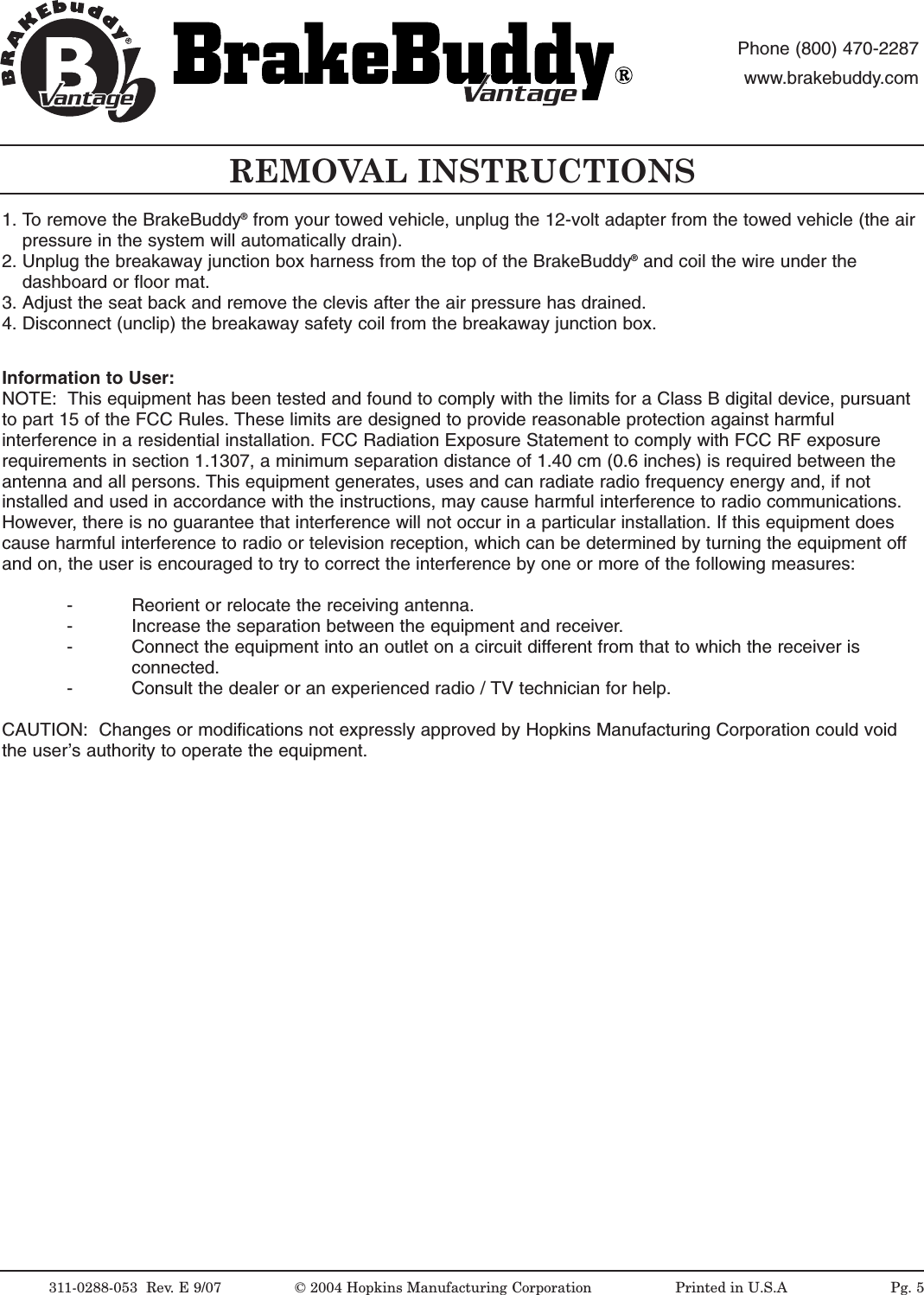 311-0288-053  Rev.E9/07 &copy;2004 Hopkins Manufacturing Corporation                   Printed in U.S.AantageantagePhone (800) 470-2287www.brakebuddy.comantageantageREMOVAL INSTRUCTIONSInformation to User:NOTE:  This equipment has been tested and found to comply with the limits for a Class B digital device, pursuantto part 15 of the FCC Rules. These limits are designed to provide reasonable protection against harmfulinterference in a residential installation. FCC Radiation Exposure Statement to comply with FCC RF exposurerequirements in section 1.1307, a minimum separation distance of 1.40 cm (0.6 inches) is required between theantenna and all persons. This equipment generates, uses and can radiate radio frequency energy and, if notinstalled and used in accordance with the instructions, may cause harmful interference to radio communications.However, there is no guarantee that interference will not occur in a particular installation. If this equipment doescause harmful interference to radio or television reception, which can be determined by turning the equipment offand on, the user is encouraged to try to correct the interference by one or more of the following measures:- Reorient or relocate the receiving antenna.- Increase the separation between the equipment and receiver.- Connect the equipment into an outlet on a circuit different from that to which the receiver is connected.- Consult the dealer or an experienced radio / TV technician for help.CAUTION:  Changes or modifications not expressly approved by Hopkins Manufacturing Corporation could voidthe user&rsquo;s authority to operate the equipment.1. To remove the BrakeBuddy&reg;from your towed vehicle, unplug the 12-volt adapter from the towed vehicle (the air pressure in the system will automatically drain).2. Unplug the breakaway junction box harness from the top of the BrakeBuddy&reg;and coil the wire under the dashboard or floor mat.3. Adjust the seat back and remove the clevis after the air pressure has drained.4. Disconnect (unclip) the breakaway safety coil from the breakaway junction box.Pg. 5