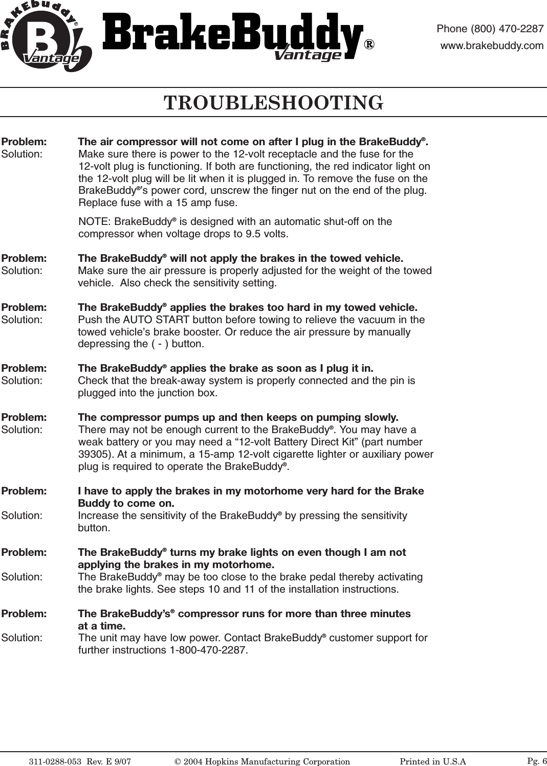 TROUBLESHOOTING311-0288-053  Rev.E9/07 &copy;2004 Hopkins Manufacturing Corporation                   Printed in U.S.AantageantagePhone (800) 470-2287www.brakebuddy.comantageantagePg. 6Problem:  The air compressor will not come on after I plug in the BrakeBuddy&reg;.Solution:  Make sure there is power to the 12-volt receptacle and the fuse for the 12-volt plug is functioning. If both are functioning, the red indicator light onthe 12-volt plug will be lit when it is plugged in. To remove the fuse on theBrakeBuddy&reg;&rsquo;s power cord, unscrew the finger nut on the end of the plug.Replace fuse with a 15 amp fuse.NOTE: BrakeBuddy&reg;is designed with an automatic shut-off on thecompressor when voltage drops to 9.5 volts.Problem: The BrakeBuddy&reg;will not apply the brakes in the towed vehicle.Solution:  Make sure the air pressure is properly adjusted for the weight of the towedvehicle.  Also check the sensitivity setting. Problem: The BrakeBuddy&reg;applies the brakes too hard in my towed vehicle.Solution:  Push the AUTO START button before towing to relieve the vacuum in thetowed vehicle&rsquo;s brake booster. Or reduce the air pressure by manuallydepressing the ( - ) button.Problem: The BrakeBuddy&reg;applies the brake as soon as I plug it in.Solution:  Check that the break-away system is properly connected and the pin isplugged into the junction box. Problem: The compressor pumps up and then keeps on pumping slowly.Solution:  There may not be enough current to the BrakeBuddy&reg;.You may have aweak battery or you may need a &ldquo;12-volt Battery Direct Kit&rdquo; (part number39305). At a minimum, a 15-amp 12-volt cigarette lighter or auxiliary powerplug is required to operate the BrakeBuddy&reg;.Problem: Ihave to apply the brakes in my motorhome veryhardfor the Brake Buddy to come on.Solution:  Increase the sensitivity of the BrakeBuddy&reg;by pressing the sensitivity button.Problem: The BrakeBuddy&reg;turns my brake lights on even though I am not applying the brakes in my motorhome.Solution: The BrakeBuddy&reg;may be too close to the brake pedal thereby activatingthe brake lights. See steps 10 and 11 of the installation instructions. Problem: The BrakeBuddy&rsquo;s&reg;compressor runs for more than three minutes at a time.Solution:  The unit may have low power. Contact BrakeBuddy&reg;customer support forfurther instructions 1-800-470-2287.