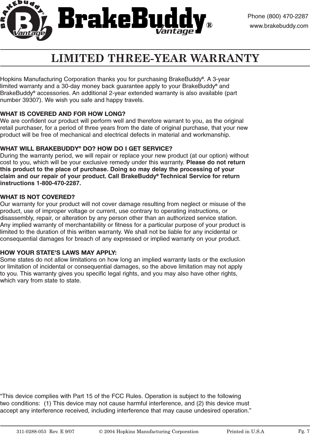 LIMITED THREE-YEAR WARRANTY311-0288-053  Rev.E9/07 &copy;2004 Hopkins Manufacturing Corporation                   Printed in U.S.AantageantagePhone (800) 470-2287www.brakebuddy.comantageantage&ldquo;This device complies with Part 15 of the FCC Rules. Operation is subject to the followingtwo conditions:  (1) This device may not cause harmful interference, and (2) this device mustaccept any interference received, including interference that may cause undesired operation.&rdquo;Pg. 7Hopkins Manufacturing Corporation thanks you for purchasing BrakeBuddy&reg;.A 3-yearlimited warranty and a 30-day money back guarantee apply to your BrakeBuddy&reg;andBrakeBuddy&reg;accessories. An additional 2-year extended warranty is also available (partnumber 39307). We wish you safe and happy travels.WHAT IS COVERED AND FOR HOW LONG?We are confident our product will perform well and therefore warrant to you, as the originalretail purchaser, for a period of three years from the date of original purchase, that your newproduct will be free of mechanical and electrical defects in material and workmanship.WHAT WILL BRAKEBUDDY&reg;DO? HOW DO I GET SERVICE?During the warranty period, we will repair or replace your new product (at our option) withoutcost to you, which will be your exclusive remedy under this warranty. Please do not returnthis product to the place of purchase. Doing so may delay the processing of yourclaim and our repair of your product. Call BrakeBuddy&reg;Technical Service for returninstructions 1-800-470-2287.WHATIS NOT COVERED?Our warranty for your product will not cover damage resulting from neglect or misuse of theproduct, use of improper voltage or current, use contrary to operating instructions, ordisassembly,repair,or alteration by any person other than an authorized service station.Any implied warranty of merchantability or fitness for a particular purpose of your product islimited to the duration of this written warranty. Weshall not be liable for any incidental orconsequential damages for breach of any expressed or implied warranty on your product.HOW YOUR STATE'S LAWS MAY APPLY:Some states do not allow limitations on how long an implied warranty lasts or the exclusionor limitation of incidental or consequential damages, so the above limitation may not applyto you. This warranty gives you specific legal rights, and you may also have other rights,which vary from state to state.
