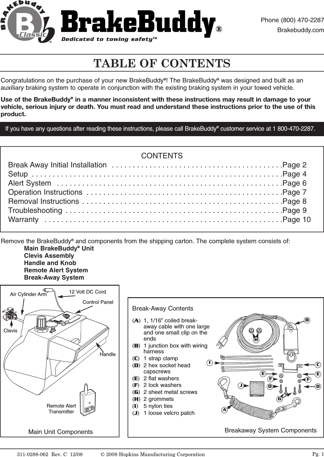 TABLE OF CONTENTS311-0288-062  Rev. C  12/08Congratulations on the purchase of your new BrakeBuddy&reg;! The BrakeBuddy&reg;was designed and built as anauxiliary braking system to operate in conjunction with the existing braking system in your towed vehicle.Use of the BrakeBuddy&reg;in a manner inconsistent with these instructions may result in damage to yourvehicle, serious injury or death. You must read and understand these instructions prior to the use of thisproduct. Pg. 1If you have any questions after reading these instructions, please call BrakeBuddy&reg;customer service at 1 800-470-2287.Main Unit Components Breakaway System ComponentsControl PanelAir Cylinder ArmHandle12 Volt DC CordBCDEAFGHIJEDFRemove the BrakeBuddy&reg;and components from the shipping carton. The complete system consists of:Main BrakeBuddy&reg;UnitClevis AssemblyHandle and KnobRemote Alert SystemBreak-Away SystemCONTENTSBreak Away Initial Installation  . . . . . . . . . . . . . . . . . . . . . . . . . . . . . . . . . . . . . . . . .Page 2Setup  . . . . . . . . . . . . . . . . . . . . . . . . . . . . . . . . . . . . . . . . . . . . . . . . . . . . . . . . . . . .Page 4Alert System  . . . . . . . . . . . . . . . . . . . . . . . . . . . . . . . . . . . . . . . . . . . . . . . . . . . . . .Page 6Operation Instructions  . . . . . . . . . . . . . . . . . . . . . . . . . . . . . . . . . . . . . . . . . . . . . . .Page 7Removal Instructions  . . . . . . . . . . . . . . . . . . . . . . . . . . . . . . . . . . . . . . . . . . . . . . . .Page 8Troubleshooting  . . . . . . . . . . . . . . . . . . . . . . . . . . . . . . . . . . . . . . . . . . . . . . . . . . . .Page 9Warranty  . . . . . . . . . . . . . . . . . . . . . . . . . . . . . . . . . . . . . . . . . . . . . . . . . . . . . . . . .Page 10Break-Away Contents(A)1, 1/16&rdquo; coiled break-away cable with one largeand one small clip on theends (B)  1 junction box with wiringharness(C)  1 strap clamp (D)  2 hex socket headcapscrews(E)2 flat washers (F)2 lock washers(G)2 sheet metal screws (H)  2 grommets(I)   5 nylon ties(J)1 loose velcro patchClevisDedicated to towing safetyTMPhone (800) 470-2287Brakebuddy.comRemote AlertTransmitter&copy; 2008 Hopkins Manufacturing Corporation