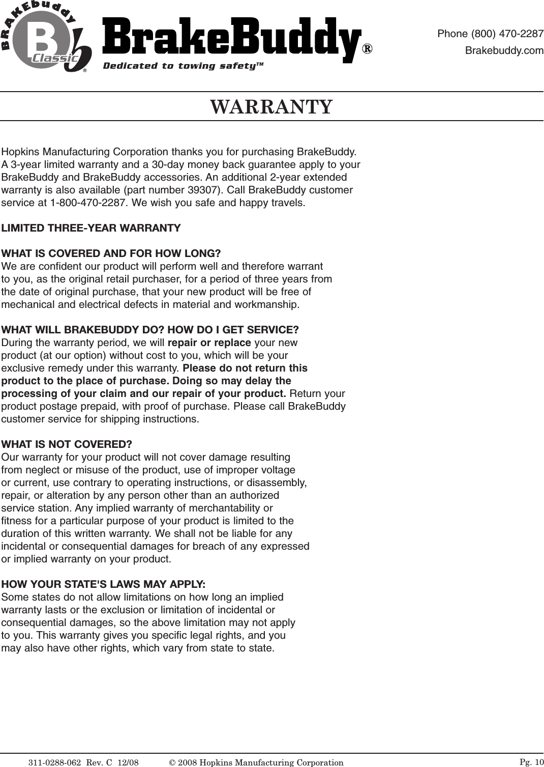 Hopkins Manufacturing Corporation thanks you for purchasing BrakeBuddy.A 3-year limited warranty and a 30-day money back guarantee apply to yourBrakeBuddy and BrakeBuddy accessories. An additional 2-year extendedwarranty is also available (part number 39307). Call BrakeBuddy customerservice at 1-800-470-2287. We wish you safe and happy travels.LIMITED THREE-YEAR WARRANTYWHAT IS COVERED AND FOR HOW LONG?We are confident our product will perform well and therefore warrant to you, as the original retail purchaser, for a period of three years fromthe date of original purchase, that your new product will be free of mechanical and electrical defects in material and workmanship.WHAT WILL BRAKEBUDDY DO? HOW DO I GET SERVICE?During the warranty period, we will repair or replace your new product (at our option) without cost to you, which will be your exclusive remedy under this warranty. Please do not return this product to the place of purchase. Doing so may delay the processing of your claim and our repair of your product. Return your product postage prepaid, with proof of purchase. Please call BrakeBuddycustomer service for shipping instructions.WHAT IS NOT COVERED?Our warranty for your product will not cover damage resulting from neglect or misuse of the product, use of improper voltage or current, use contrary to operating instructions, or disassembly, repair, or alteration by any person other than an authorized service station. Any implied warranty of merchantability or fitness for a particular purpose of your product is limited to the duration of this written warranty. We shall not be liable for any incidental or consequential damages for breach of any expressedor implied warranty on your product.HOW YOUR STATE'S LAWS MAY APPLY:Some states do not allow limitations on how long an implied warranty lasts or the exclusion or limitation of incidental or consequential damages, so the above limitation may not apply to you. This warranty gives you specific legal rights, and you may also have other rights, which vary from state to state.WARRANTY311-0288-062  Rev. C  12/08 &copy; 2008 Hopkins Manufacturing Corporation Pg. 10Dedicated to towing safetyTMPhone (800) 470-2287Brakebuddy.com 