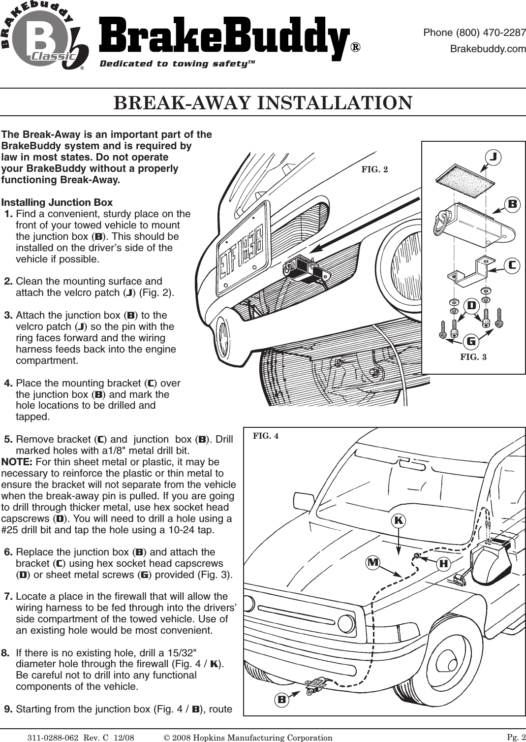 The Break-Away is an important part of theBrakeBuddy system and is required bylaw in most states. Do not operateyour BrakeBuddy without a properlyfunctioning Break-Away.Installing Junction Box1. Find a convenient, sturdy place on thefront of your towed vehicle to mountthe junction box (B). This should beinstalled on the driver&rsquo;s side of thevehicle if possible. 2. Clean the mounting surface andattach the velcro patch (J)(Fig. 2).3. Attach the junction box (B) to thevelcro patch (J) so the pin with thering faces forward and the wiringharness feeds back into the enginecompartment. 4. Place the mounting bracket (C)overthe junction box (B) and mark thehole locations to be drilled andtapped.5. Remove bracket (C) and  junction  box (B). Drillmarked holes with a1/8" metal drill bit. NOTE: For thin sheet metal or plastic, it may benecessary to reinforce the plastic or thin metal toensure the bracket will not separate from thevehiclewhen the break-away pin is pulled. If you are goingto drill through thicker metal, use hex socket headcapscrews (D). You will need to drill a hole using a#25 drill bit and tap the hole using a 10-24 tap. 6. Replace the junction box (B) and attach thebracket (C) using hex socket head capscrews(D) or sheet metal screws (G)provided (Fig. 3).7. Locate a place in the firewall that will allow thewiring harness to be fed through into the drivers&rsquo;side compartment of the towed vehicle. Use ofan existing hole would be most convenient. 8. If there is no existing hole, drill a 15/32"diameter hole through the firewall (Fig. 4 / K).Be careful not to drill into any functionalcomponents of the vehicle.9. Starting from the junction box (Fig. 4 / B), routeFIG. 2FIG. 3BCDGJKMHBBREAK-AWAY INSTALLATIONFIG. 4Dedicated to towing safetyTMPhone (800) 470-2287Brakebuddy.com311-0288-062  Rev. C  12/08 Pg. 2&copy; 2008 Hopkins Manufacturing Corporation